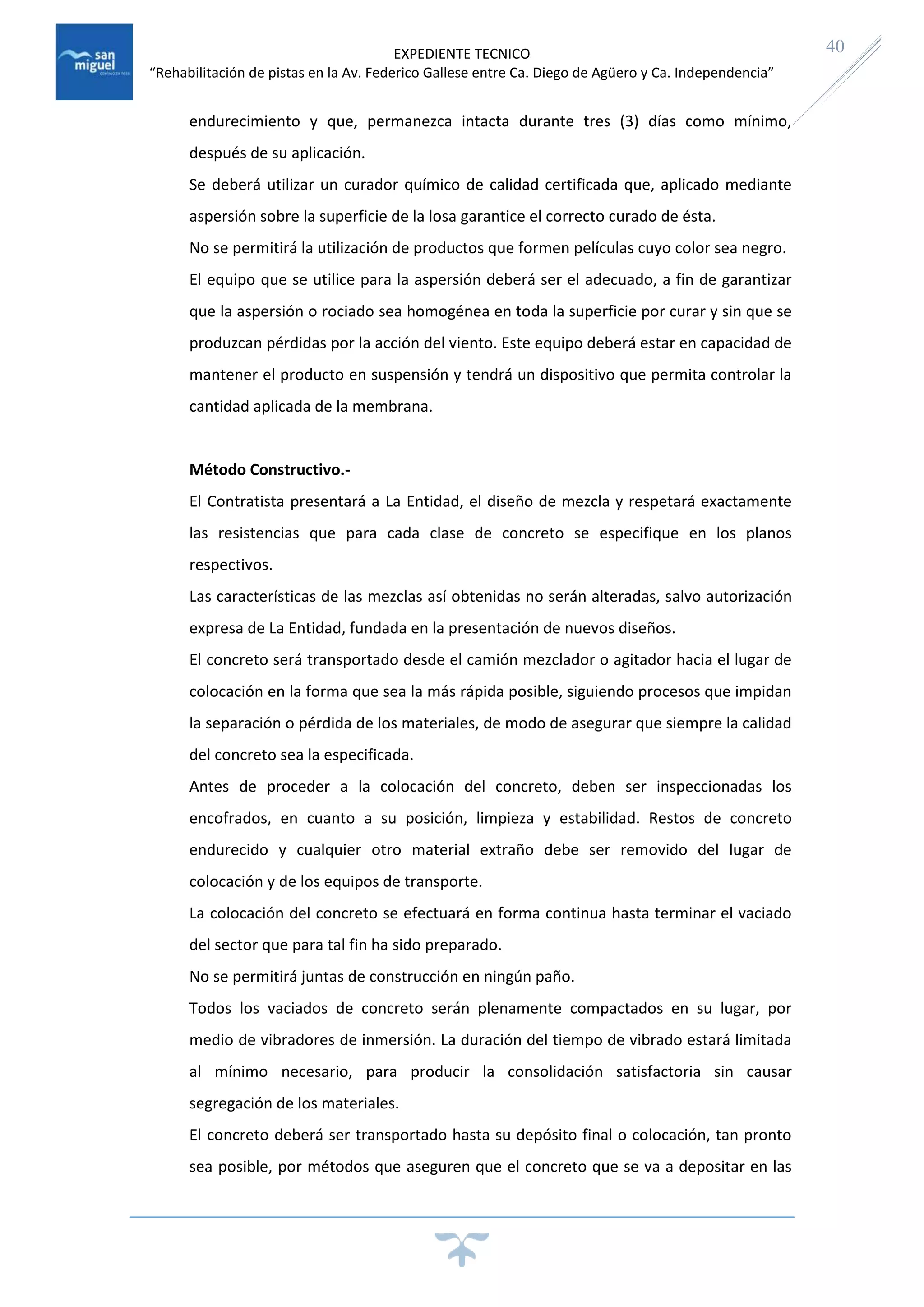 EXPEDIENTE TECNICO
“Rehabilitación de pistas en la Av. Federico Gallese entre Ca. Diego de Agüero y Ca. Independencia”
40
endurecimiento y que, permanezca intacta durante tres (3) días como mínimo,
después de su aplicación.
Se deberá utilizar un curador químico de calidad certificada que, aplicado mediante
aspersión sobre la superficie de la losa garantice el correcto curado de ésta.
No se permitirá la utilización de productos que formen películas cuyo color sea negro.
El equipo que se utilice para la aspersión deberá ser el adecuado, a fin de garantizar
que la aspersión o rociado sea homogénea en toda la superficie por curar y sin que se
produzcan pérdidas por la acción del viento. Este equipo deberá estar en capacidad de
mantener el producto en suspensión y tendrá un dispositivo que permita controlar la
cantidad aplicada de la membrana.
Método Constructivo.-
El Contratista presentará a La Entidad, el diseño de mezcla y respetará exactamente
las resistencias que para cada clase de concreto se especifique en los planos
respectivos.
Las características de las mezclas así obtenidas no serán alteradas, salvo autorización
expresa de La Entidad, fundada en la presentación de nuevos diseños.
El concreto será transportado desde el camión mezclador o agitador hacia el lugar de
colocación en la forma que sea la más rápida posible, siguiendo procesos que impidan
la separación o pérdida de los materiales, de modo de asegurar que siempre la calidad
del concreto sea la especificada.
Antes de proceder a la colocación del concreto, deben ser inspeccionadas los
encofrados, en cuanto a su posición, limpieza y estabilidad. Restos de concreto
endurecido y cualquier otro material extraño debe ser removido del lugar de
colocación y de los equipos de transporte.
La colocación del concreto se efectuará en forma continua hasta terminar el vaciado
del sector que para tal fin ha sido preparado.
No se permitirá juntas de construcción en ningún paño.
Todos los vaciados de concreto serán plenamente compactados en su lugar, por
medio de vibradores de inmersión. La duración del tiempo de vibrado estará limitada
al mínimo necesario, para producir la consolidación satisfactoria sin causar
segregación de los materiales.
El concreto deberá ser transportado hasta su depósito final o colocación, tan pronto
sea posible, por métodos que aseguren que el concreto que se va a depositar en las
 
