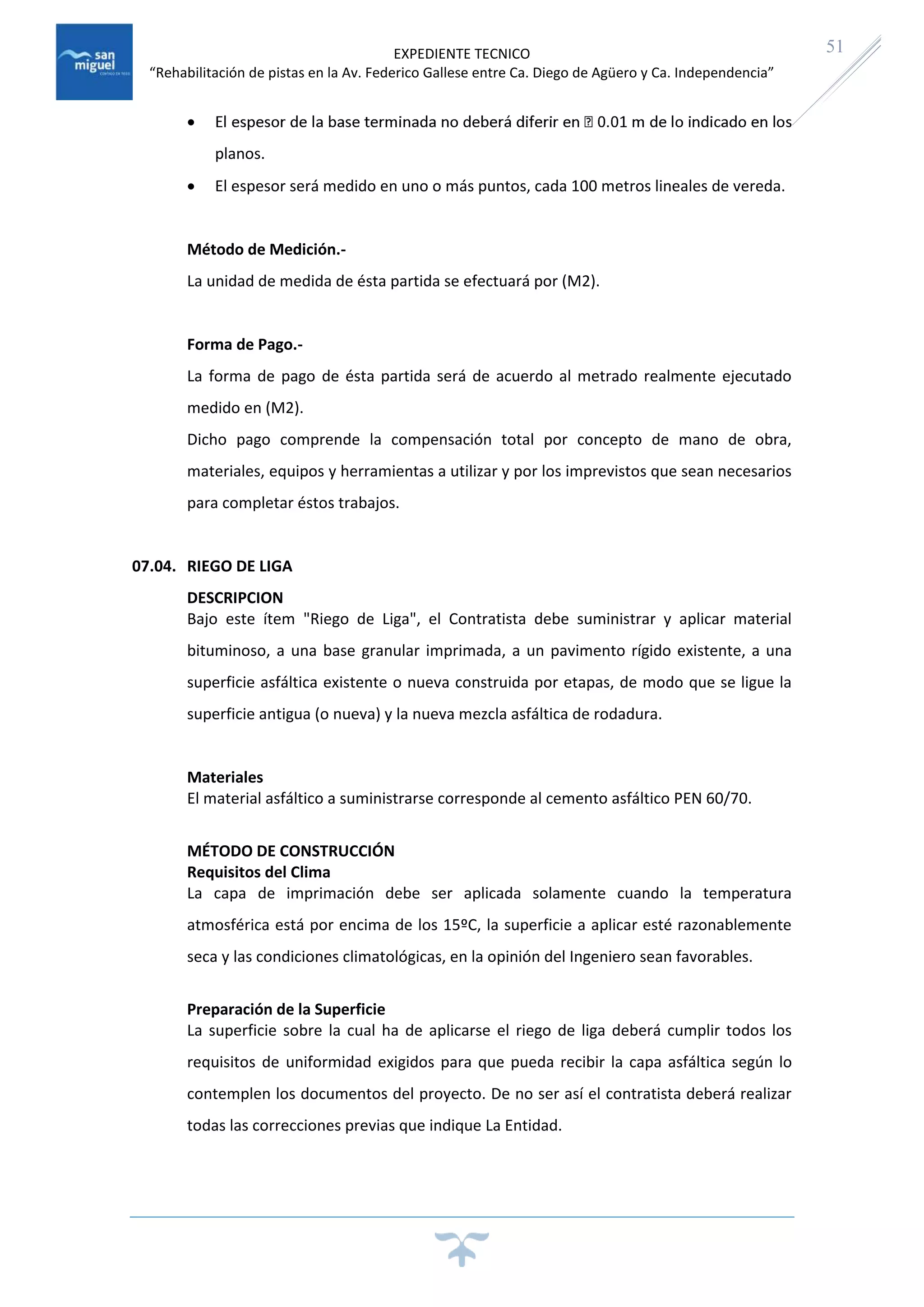 EXPEDIENTE TECNICO
“Rehabilitación de pistas en la Av. Federico Gallese entre Ca. Diego de Agüero y Ca. Independencia”
51

planos.
 El espesor será medido en uno o más puntos, cada 100 metros lineales de vereda.
Método de Medición.-
La unidad de medida de ésta partida se efectuará por (M2).
Forma de Pago.-
La forma de pago de ésta partida será de acuerdo al metrado realmente ejecutado
medido en (M2).
Dicho pago comprende la compensación total por concepto de mano de obra,
materiales, equipos y herramientas a utilizar y por los imprevistos que sean necesarios
para completar éstos trabajos.
07.04. RIEGO DE LIGA
DESCRIPCION
Bajo este ítem "Riego de Liga", el Contratista debe suministrar y aplicar material
bituminoso, a una base granular imprimada, a un pavimento rígido existente, a una
superficie asfáltica existente o nueva construida por etapas, de modo que se ligue la
superficie antigua (o nueva) y la nueva mezcla asfáltica de rodadura.
Materiales
El material asfáltico a suministrarse corresponde al cemento asfáltico PEN 60/70.
MÉTODO DE CONSTRUCCIÓN
Requisitos del Clima
La capa de imprimación debe ser aplicada solamente cuando la temperatura
atmosférica está por encima de los 15ºC, la superficie a aplicar esté razonablemente
seca y las condiciones climatológicas, en la opinión del Ingeniero sean favorables.
Preparación de la Superficie
La superficie sobre la cual ha de aplicarse el riego de liga deberá cumplir todos los
requisitos de uniformidad exigidos para que pueda recibir la capa asfáltica según lo
contemplen los documentos del proyecto. De no ser así el contratista deberá realizar
todas las correcciones previas que indique La Entidad.
 