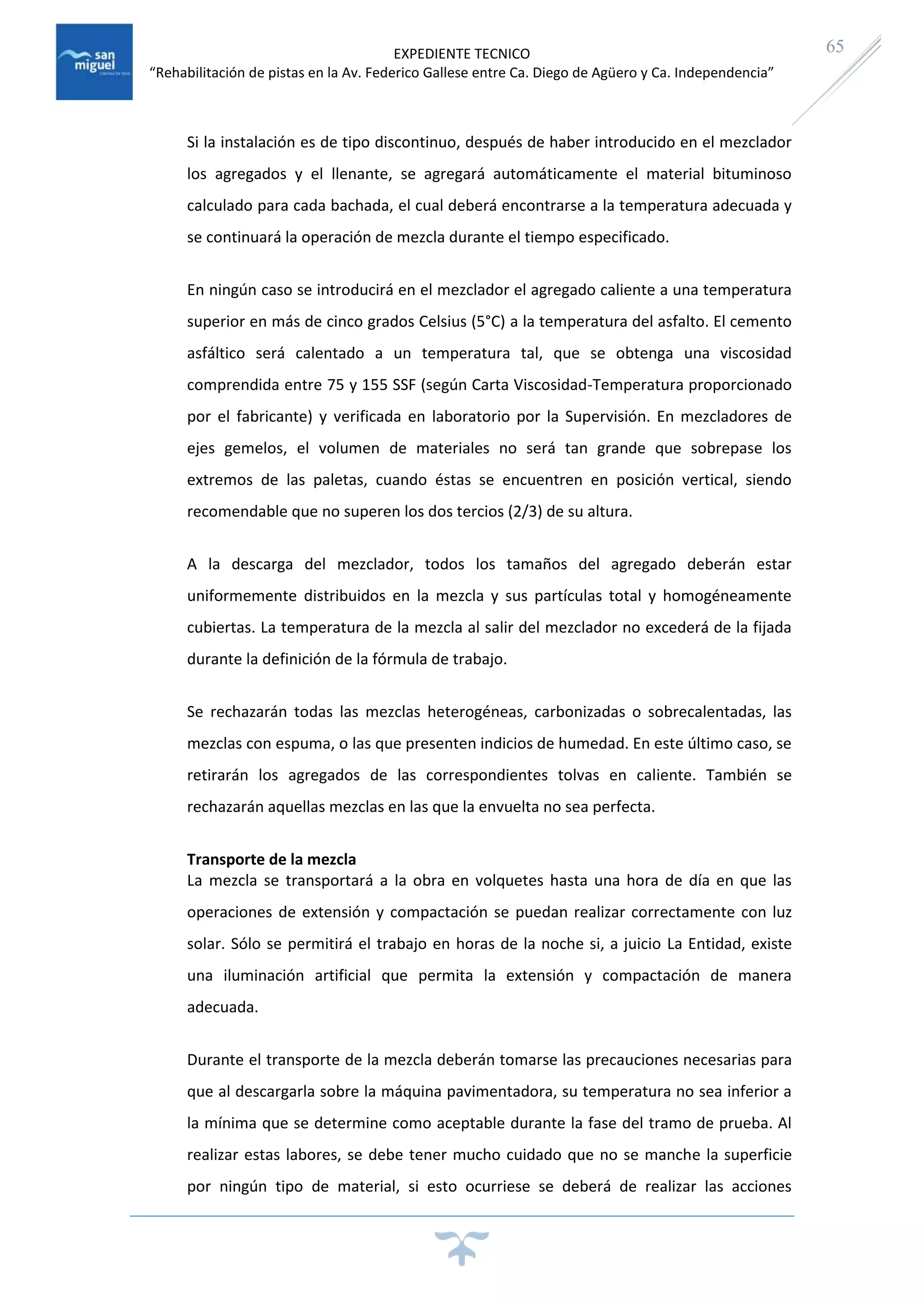EXPEDIENTE TECNICO
“Rehabilitación de pistas en la Av. Federico Gallese entre Ca. Diego de Agüero y Ca. Independencia”
65
Si la instalación es de tipo discontinuo, después de haber introducido en el mezclador
los agregados y el llenante, se agregará automáticamente el material bituminoso
calculado para cada bachada, el cual deberá encontrarse a la temperatura adecuada y
se continuará la operación de mezcla durante el tiempo especificado.
En ningún caso se introducirá en el mezclador el agregado caliente a una temperatura
superior en más de cinco grados Celsius (5°C) a la temperatura del asfalto. El cemento
asfáltico será calentado a un temperatura tal, que se obtenga una viscosidad
comprendida entre 75 y 155 SSF (según Carta Viscosidad-Temperatura proporcionado
por el fabricante) y verificada en laboratorio por la Supervisión. En mezcladores de
ejes gemelos, el volumen de materiales no será tan grande que sobrepase los
extremos de las paletas, cuando éstas se encuentren en posición vertical, siendo
recomendable que no superen los dos tercios (2/3) de su altura.
A la descarga del mezclador, todos los tamaños del agregado deberán estar
uniformemente distribuidos en la mezcla y sus partículas total y homogéneamente
cubiertas. La temperatura de la mezcla al salir del mezclador no excederá de la fijada
durante la definición de la fórmula de trabajo.
Se rechazarán todas las mezclas heterogéneas, carbonizadas o sobrecalentadas, las
mezclas con espuma, o las que presenten indicios de humedad. En este último caso, se
retirarán los agregados de las correspondientes tolvas en caliente. También se
rechazarán aquellas mezclas en las que la envuelta no sea perfecta.
Transporte de la mezcla
La mezcla se transportará a la obra en volquetes hasta una hora de día en que las
operaciones de extensión y compactación se puedan realizar correctamente con luz
solar. Sólo se permitirá el trabajo en horas de la noche si, a juicio La Entidad, existe
una iluminación artificial que permita la extensión y compactación de manera
adecuada.
Durante el transporte de la mezcla deberán tomarse las precauciones necesarias para
que al descargarla sobre la máquina pavimentadora, su temperatura no sea inferior a
la mínima que se determine como aceptable durante la fase del tramo de prueba. Al
realizar estas labores, se debe tener mucho cuidado que no se manche la superficie
por ningún tipo de material, si esto ocurriese se deberá de realizar las acciones
 