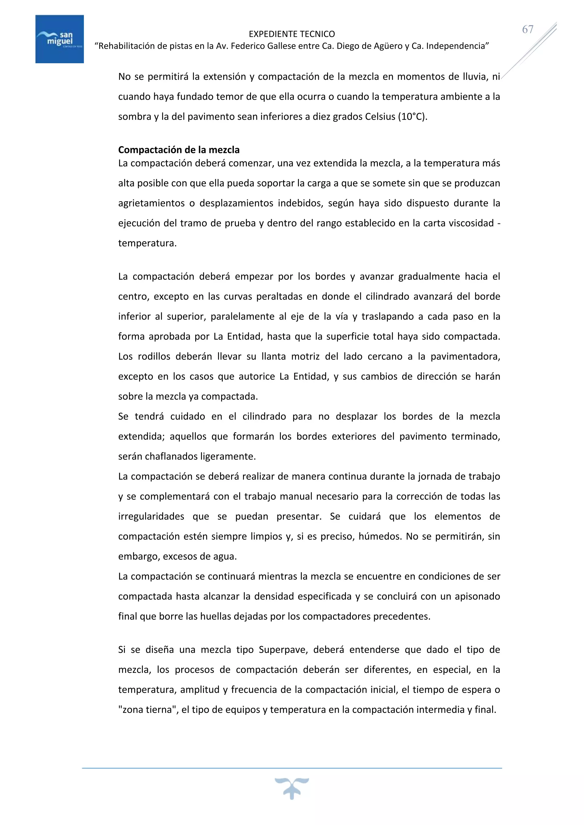 EXPEDIENTE TECNICO
“Rehabilitación de pistas en la Av. Federico Gallese entre Ca. Diego de Agüero y Ca. Independencia”
67
No se permitirá la extensión y compactación de la mezcla en momentos de lluvia, ni
cuando haya fundado temor de que ella ocurra o cuando la temperatura ambiente a la
sombra y la del pavimento sean inferiores a diez grados Celsius (10°C).
Compactación de la mezcla
La compactación deberá comenzar, una vez extendida la mezcla, a la temperatura más
alta posible con que ella pueda soportar la carga a que se somete sin que se produzcan
agrietamientos o desplazamientos indebidos, según haya sido dispuesto durante la
ejecución del tramo de prueba y dentro del rango establecido en la carta viscosidad -
temperatura.
La compactación deberá empezar por los bordes y avanzar gradualmente hacia el
centro, excepto en las curvas peraltadas en donde el cilindrado avanzará del borde
inferior al superior, paralelamente al eje de la vía y traslapando a cada paso en la
forma aprobada por La Entidad, hasta que la superficie total haya sido compactada.
Los rodillos deberán llevar su llanta motriz del lado cercano a la pavimentadora,
excepto en los casos que autorice La Entidad, y sus cambios de dirección se harán
sobre la mezcla ya compactada.
Se tendrá cuidado en el cilindrado para no desplazar los bordes de la mezcla
extendida; aquellos que formarán los bordes exteriores del pavimento terminado,
serán chaflanados ligeramente.
La compactación se deberá realizar de manera continua durante la jornada de trabajo
y se complementará con el trabajo manual necesario para la corrección de todas las
irregularidades que se puedan presentar. Se cuidará que los elementos de
compactación estén siempre limpios y, si es preciso, húmedos. No se permitirán, sin
embargo, excesos de agua.
La compactación se continuará mientras la mezcla se encuentre en condiciones de ser
compactada hasta alcanzar la densidad especificada y se concluirá con un apisonado
final que borre las huellas dejadas por los compactadores precedentes.
Si se diseña una mezcla tipo Superpave, deberá entenderse que dado el tipo de
mezcla, los procesos de compactación deberán ser diferentes, en especial, en la
temperatura, amplitud y frecuencia de la compactación inicial, el tiempo de espera o
"zona tierna", el tipo de equipos y temperatura en la compactación intermedia y final.
 