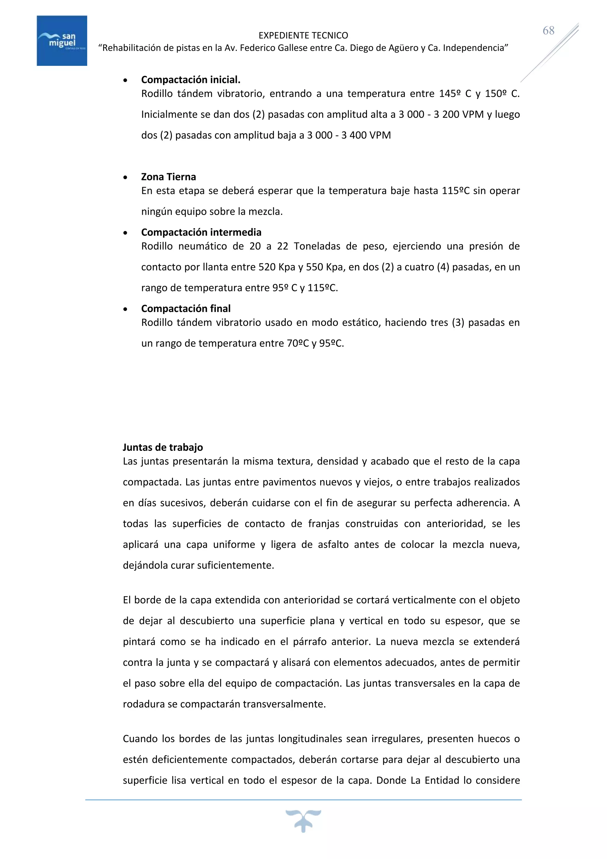 EXPEDIENTE TECNICO
“Rehabilitación de pistas en la Av. Federico Gallese entre Ca. Diego de Agüero y Ca. Independencia”
68
 Compactación inicial.
Rodillo tándem vibratorio, entrando a una temperatura entre 145º C y 150º C.
Inicialmente se dan dos (2) pasadas con amplitud alta a 3 000 - 3 200 VPM y luego
dos (2) pasadas con amplitud baja a 3 000 - 3 400 VPM
 Zona Tierna
En esta etapa se deberá esperar que la temperatura baje hasta 115ºC sin operar
ningún equipo sobre la mezcla.
 Compactación intermedia
Rodillo neumático de 20 a 22 Toneladas de peso, ejerciendo una presión de
contacto por llanta entre 520 Kpa y 550 Kpa, en dos (2) a cuatro (4) pasadas, en un
rango de temperatura entre 95º C y 115ºC.
 Compactación final
Rodillo tándem vibratorio usado en modo estático, haciendo tres (3) pasadas en
un rango de temperatura entre 70ºC y 95ºC.
Juntas de trabajo
Las juntas presentarán la misma textura, densidad y acabado que el resto de la capa
compactada. Las juntas entre pavimentos nuevos y viejos, o entre trabajos realizados
en días sucesivos, deberán cuidarse con el fin de asegurar su perfecta adherencia. A
todas las superficies de contacto de franjas construidas con anterioridad, se les
aplicará una capa uniforme y ligera de asfalto antes de colocar la mezcla nueva,
dejándola curar suficientemente.
El borde de la capa extendida con anterioridad se cortará verticalmente con el objeto
de dejar al descubierto una superficie plana y vertical en todo su espesor, que se
pintará como se ha indicado en el párrafo anterior. La nueva mezcla se extenderá
contra la junta y se compactará y alisará con elementos adecuados, antes de permitir
el paso sobre ella del equipo de compactación. Las juntas transversales en la capa de
rodadura se compactarán transversalmente.
Cuando los bordes de las juntas longitudinales sean irregulares, presenten huecos o
estén deficientemente compactados, deberán cortarse para dejar al descubierto una
superficie lisa vertical en todo el espesor de la capa. Donde La Entidad lo considere
 