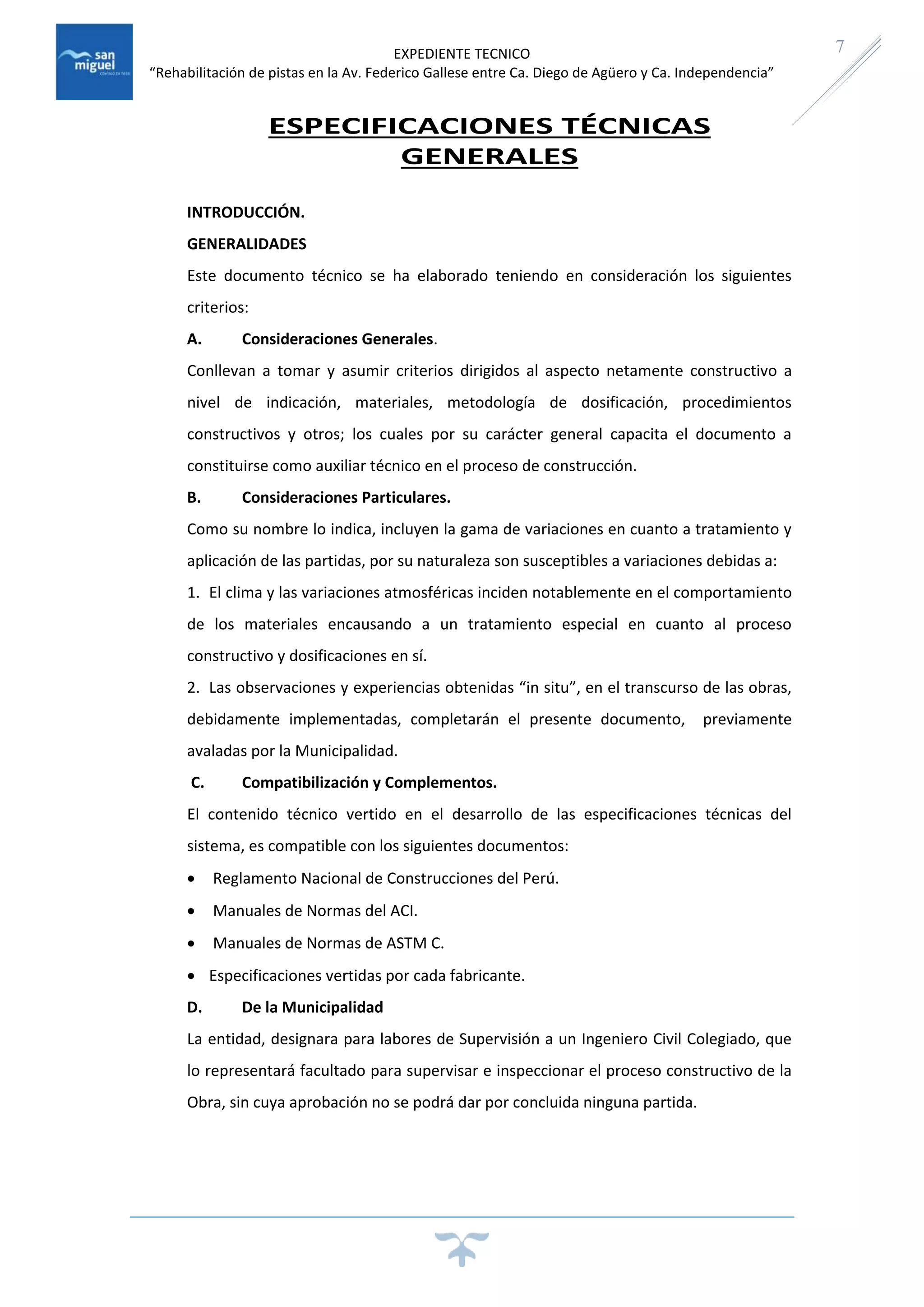 EXPEDIENTE TECNICO
“Rehabilitación de pistas en la Av. Federico Gallese entre Ca. Diego de Agüero y Ca. Independencia”
7
ESPECIFICACIONES TÉCNICAS
GENERALES
INTRODUCCIÓN.
GENERALIDADES
Este documento técnico se ha elaborado teniendo en consideración los siguientes
criterios:
A. Consideraciones Generales.
Conllevan a tomar y asumir criterios dirigidos al aspecto netamente constructivo a
nivel de indicación, materiales, metodología de dosificación, procedimientos
constructivos y otros; los cuales por su carácter general capacita el documento a
constituirse como auxiliar técnico en el proceso de construcción.
B. Consideraciones Particulares.
Como su nombre lo indica, incluyen la gama de variaciones en cuanto a tratamiento y
aplicación de las partidas, por su naturaleza son susceptibles a variaciones debidas a:
1. El clima y las variaciones atmosféricas inciden notablemente en el comportamiento
de los materiales encausando a un tratamiento especial en cuanto al proceso
constructivo y dosificaciones en sí.
2. Las observaciones y experiencias obtenidas “in situ”, en el transcurso de las obras,
debidamente implementadas, completarán el presente documento, previamente
avaladas por la Municipalidad.
C. Compatibilización y Complementos.
El contenido técnico vertido en el desarrollo de las especificaciones técnicas del
sistema, es compatible con los siguientes documentos:
 Reglamento Nacional de Construcciones del Perú.
 Manuales de Normas del ACI.
 Manuales de Normas de ASTM C.
 Especificaciones vertidas por cada fabricante.
D. De la Municipalidad
La entidad, designara para labores de Supervisión a un Ingeniero Civil Colegiado, que
lo representará facultado para supervisar e inspeccionar el proceso constructivo de la
Obra, sin cuya aprobación no se podrá dar por concluida ninguna partida.
 