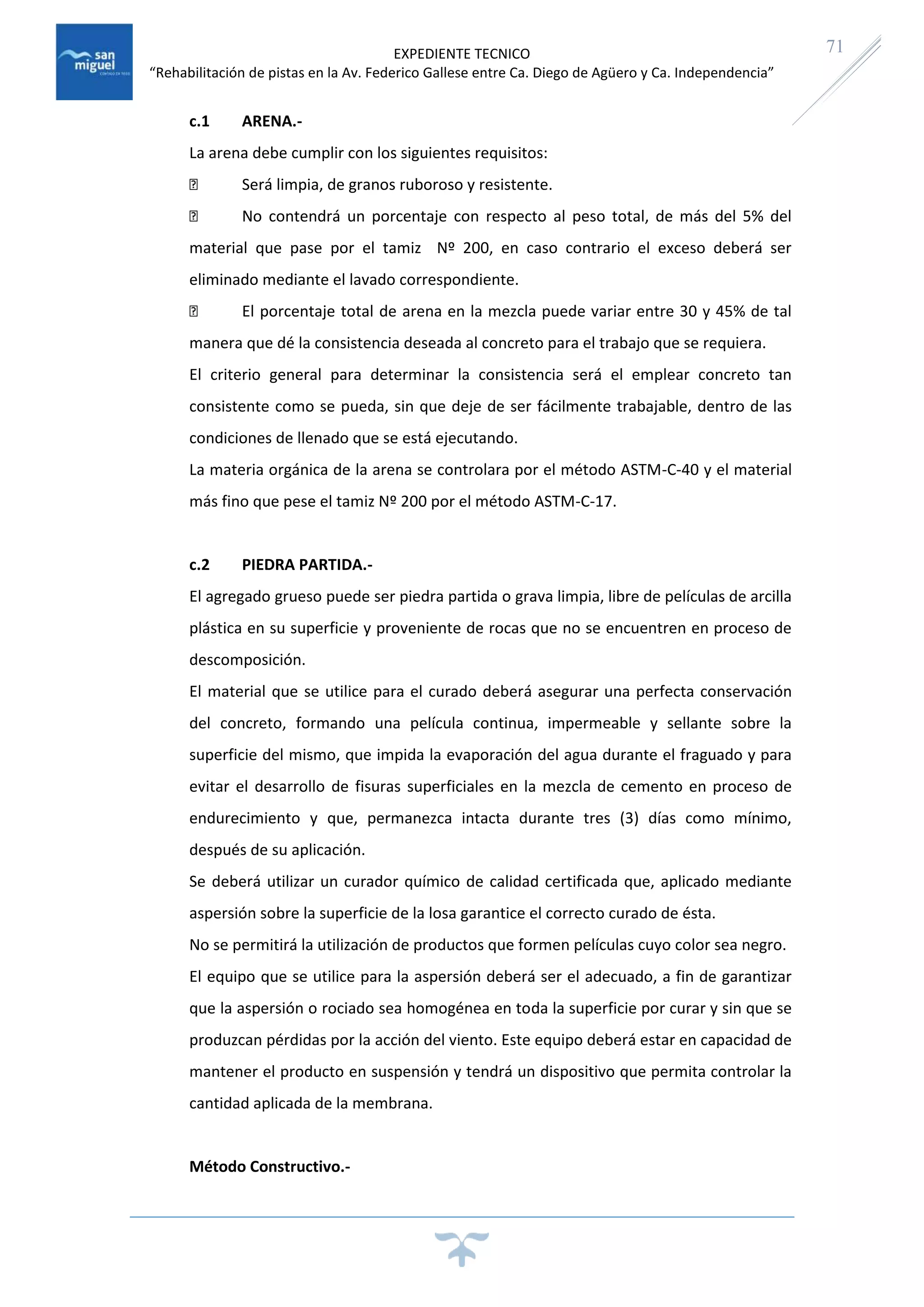 EXPEDIENTE TECNICO
“Rehabilitación de pistas en la Av. Federico Gallese entre Ca. Diego de Agüero y Ca. Independencia”
71
c.1 ARENA.-
La arena debe cumplir con los siguientes requisitos:
Será limpia, de granos ruboroso y resistente.
No contendrá un porcentaje con respecto al peso total, de más del 5% del
material que pase por el tamiz Nº 200, en caso contrario el exceso deberá ser
eliminado mediante el lavado correspondiente.
El porcentaje total de arena en la mezcla puede variar entre 30 y 45% de tal
manera que dé la consistencia deseada al concreto para el trabajo que se requiera.
El criterio general para determinar la consistencia será el emplear concreto tan
consistente como se pueda, sin que deje de ser fácilmente trabajable, dentro de las
condiciones de llenado que se está ejecutando.
La materia orgánica de la arena se controlara por el método ASTM-C-40 y el material
más fino que pese el tamiz Nº 200 por el método ASTM-C-17.
c.2 PIEDRA PARTIDA.-
El agregado grueso puede ser piedra partida o grava limpia, libre de películas de arcilla
plástica en su superficie y proveniente de rocas que no se encuentren en proceso de
descomposición.
El material que se utilice para el curado deberá asegurar una perfecta conservación
del concreto, formando una película continua, impermeable y sellante sobre la
superficie del mismo, que impida la evaporación del agua durante el fraguado y para
evitar el desarrollo de fisuras superficiales en la mezcla de cemento en proceso de
endurecimiento y que, permanezca intacta durante tres (3) días como mínimo,
después de su aplicación.
Se deberá utilizar un curador químico de calidad certificada que, aplicado mediante
aspersión sobre la superficie de la losa garantice el correcto curado de ésta.
No se permitirá la utilización de productos que formen películas cuyo color sea negro.
El equipo que se utilice para la aspersión deberá ser el adecuado, a fin de garantizar
que la aspersión o rociado sea homogénea en toda la superficie por curar y sin que se
produzcan pérdidas por la acción del viento. Este equipo deberá estar en capacidad de
mantener el producto en suspensión y tendrá un dispositivo que permita controlar la
cantidad aplicada de la membrana.
Método Constructivo.-
 