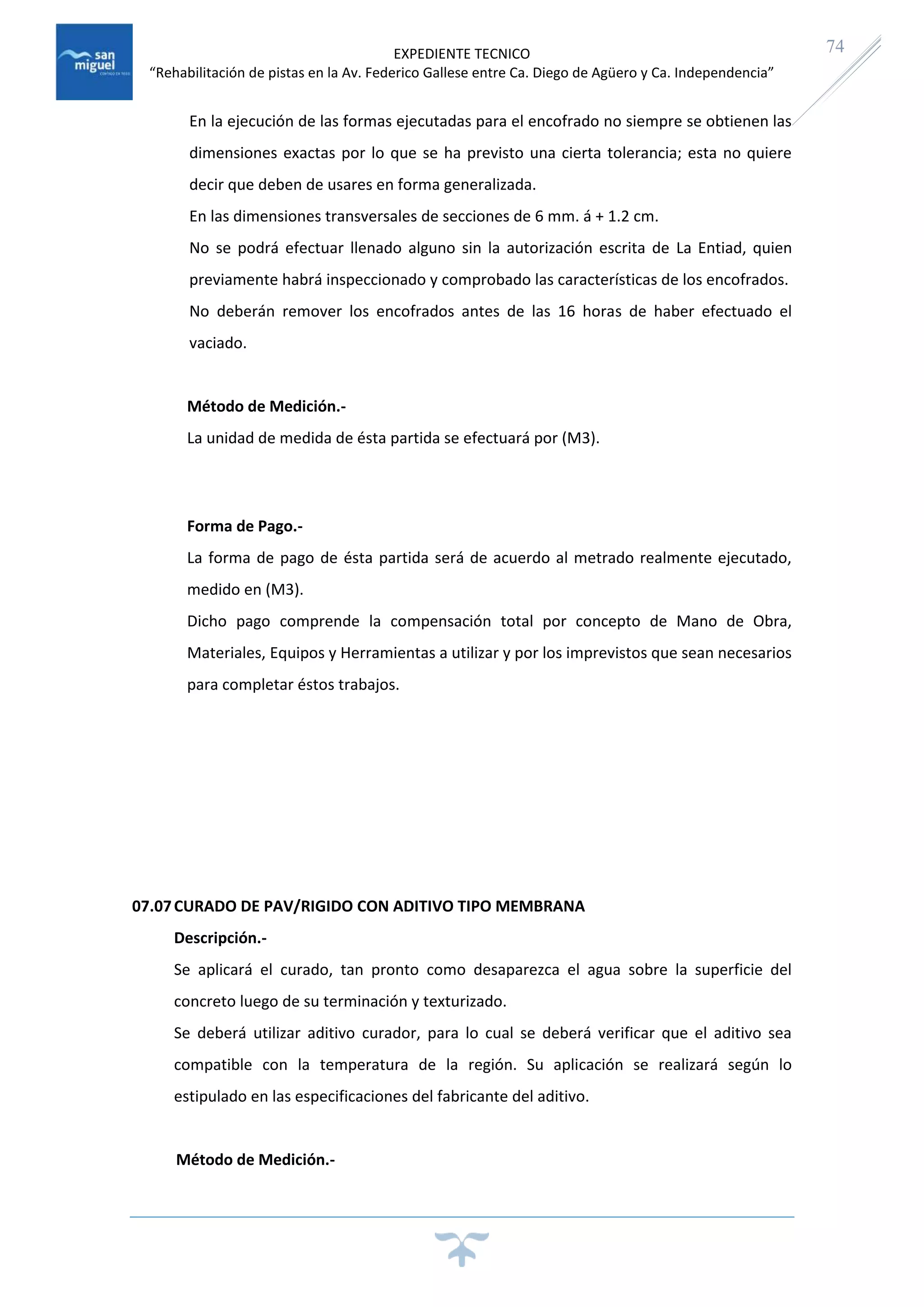 EXPEDIENTE TECNICO
“Rehabilitación de pistas en la Av. Federico Gallese entre Ca. Diego de Agüero y Ca. Independencia”
74
En la ejecución de las formas ejecutadas para el encofrado no siempre se obtienen las
dimensiones exactas por lo que se ha previsto una cierta tolerancia; esta no quiere
decir que deben de usares en forma generalizada.
En las dimensiones transversales de secciones de 6 mm. á + 1.2 cm.
No se podrá efectuar llenado alguno sin la autorización escrita de La Entiad, quien
previamente habrá inspeccionado y comprobado las características de los encofrados.
No deberán remover los encofrados antes de las 16 horas de haber efectuado el
vaciado.
Método de Medición.-
La unidad de medida de ésta partida se efectuará por (M3).
Forma de Pago.-
La forma de pago de ésta partida será de acuerdo al metrado realmente ejecutado,
medido en (M3).
Dicho pago comprende la compensación total por concepto de Mano de Obra,
Materiales, Equipos y Herramientas a utilizar y por los imprevistos que sean necesarios
para completar éstos trabajos.
07.07CURADO DE PAV/RIGIDO CON ADITIVO TIPO MEMBRANA
Descripción.-
Se aplicará el curado, tan pronto como desaparezca el agua sobre la superficie del
concreto luego de su terminación y texturizado.
Se deberá utilizar aditivo curador, para lo cual se deberá verificar que el aditivo sea
compatible con la temperatura de la región. Su aplicación se realizará según lo
estipulado en las especificaciones del fabricante del aditivo.
Método de Medición.-
 