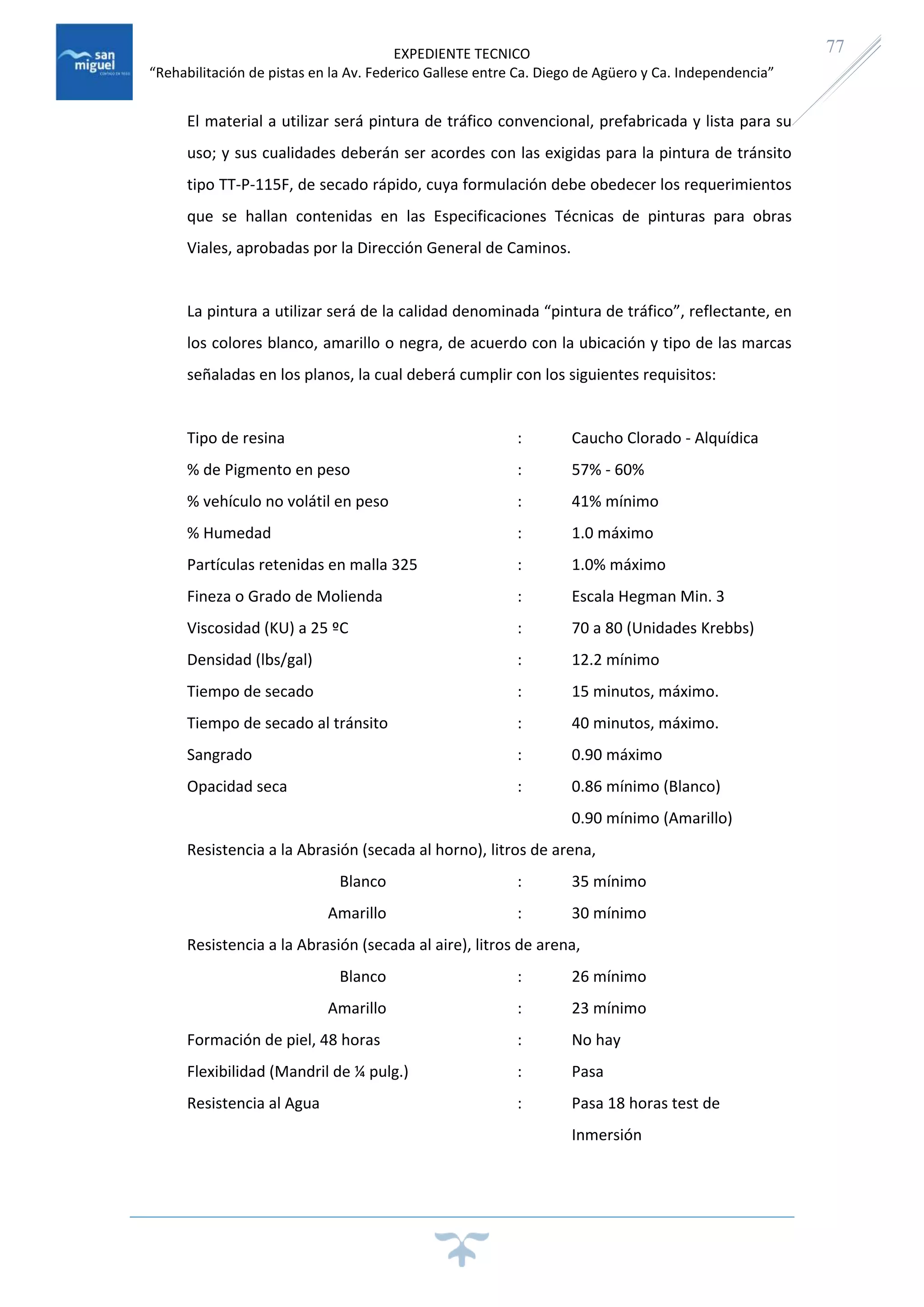 EXPEDIENTE TECNICO
“Rehabilitación de pistas en la Av. Federico Gallese entre Ca. Diego de Agüero y Ca. Independencia”
77
El material a utilizar será pintura de tráfico convencional, prefabricada y lista para su
uso; y sus cualidades deberán ser acordes con las exigidas para la pintura de tránsito
tipo TT-P-115F, de secado rápido, cuya formulación debe obedecer los requerimientos
que se hallan contenidas en las Especificaciones Técnicas de pinturas para obras
Viales, aprobadas por la Dirección General de Caminos.
La pintura a utilizar será de la calidad denominada “pintura de tráfico”, reflectante, en
los colores blanco, amarillo o negra, de acuerdo con la ubicación y tipo de las marcas
señaladas en los planos, la cual deberá cumplir con los siguientes requisitos:
Tipo de resina : Caucho Clorado - Alquídica
% de Pigmento en peso : 57% - 60%
% vehículo no volátil en peso : 41% mínimo
% Humedad : 1.0 máximo
Partículas retenidas en malla 325 : 1.0% máximo
Fineza o Grado de Molienda : Escala Hegman Min. 3
Viscosidad (KU) a 25 ºC : 70 a 80 (Unidades Krebbs)
Densidad (lbs/gal) : 12.2 mínimo
Tiempo de secado : 15 minutos, máximo.
Tiempo de secado al tránsito : 40 minutos, máximo.
Sangrado : 0.90 máximo
Opacidad seca : 0.86 mínimo (Blanco)
0.90 mínimo (Amarillo)
Resistencia a la Abrasión (secada al horno), litros de arena,
Blanco : 35 mínimo
Amarillo : 30 mínimo
Resistencia a la Abrasión (secada al aire), litros de arena,
Blanco : 26 mínimo
Amarillo : 23 mínimo
Formación de piel, 48 horas : No hay
Flexibilidad (Mandril de ¼ pulg.) : Pasa
Resistencia al Agua : Pasa 18 horas test de
Inmersión
 