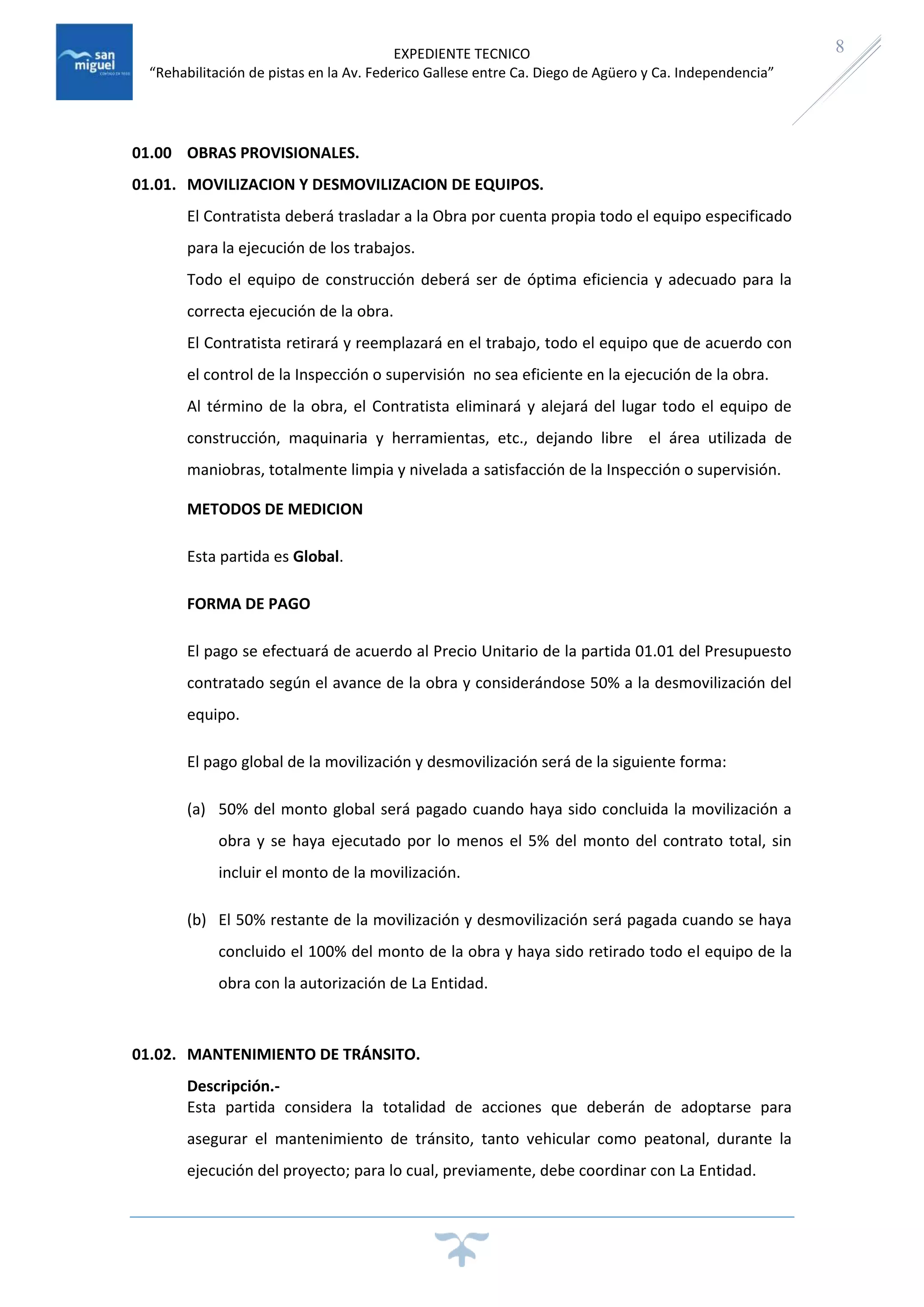 EXPEDIENTE TECNICO
“Rehabilitación de pistas en la Av. Federico Gallese entre Ca. Diego de Agüero y Ca. Independencia”
8
01.00 OBRAS PROVISIONALES.
01.01. MOVILIZACION Y DESMOVILIZACION DE EQUIPOS.
El Contratista deberá trasladar a la Obra por cuenta propia todo el equipo especificado
para la ejecución de los trabajos.
Todo el equipo de construcción deberá ser de óptima eficiencia y adecuado para la
correcta ejecución de la obra.
El Contratista retirará y reemplazará en el trabajo, todo el equipo que de acuerdo con
el control de la Inspección o supervisión no sea eficiente en la ejecución de la obra.
Al término de la obra, el Contratista eliminará y alejará del lugar todo el equipo de
construcción, maquinaria y herramientas, etc., dejando libre el área utilizada de
maniobras, totalmente limpia y nivelada a satisfacción de la Inspección o supervisión.
METODOS DE MEDICION
Esta partida es Global.
FORMA DE PAGO
El pago se efectuará de acuerdo al Precio Unitario de la partida 01.01 del Presupuesto
contratado según el avance de la obra y considerándose 50% a la desmovilización del
equipo.
El pago global de la movilización y desmovilización será de la siguiente forma:
(a) 50% del monto global será pagado cuando haya sido concluida la movilización a
obra y se haya ejecutado por lo menos el 5% del monto del contrato total, sin
incluir el monto de la movilización.
(b) El 50% restante de la movilización y desmovilización será pagada cuando se haya
concluido el 100% del monto de la obra y haya sido retirado todo el equipo de la
obra con la autorización de La Entidad.
01.02. MANTENIMIENTO DE TRÁNSITO.
Descripción.-
Esta partida considera la totalidad de acciones que deberán de adoptarse para
asegurar el mantenimiento de tránsito, tanto vehicular como peatonal, durante la
ejecución del proyecto; para lo cual, previamente, debe coordinar con La Entidad.
 