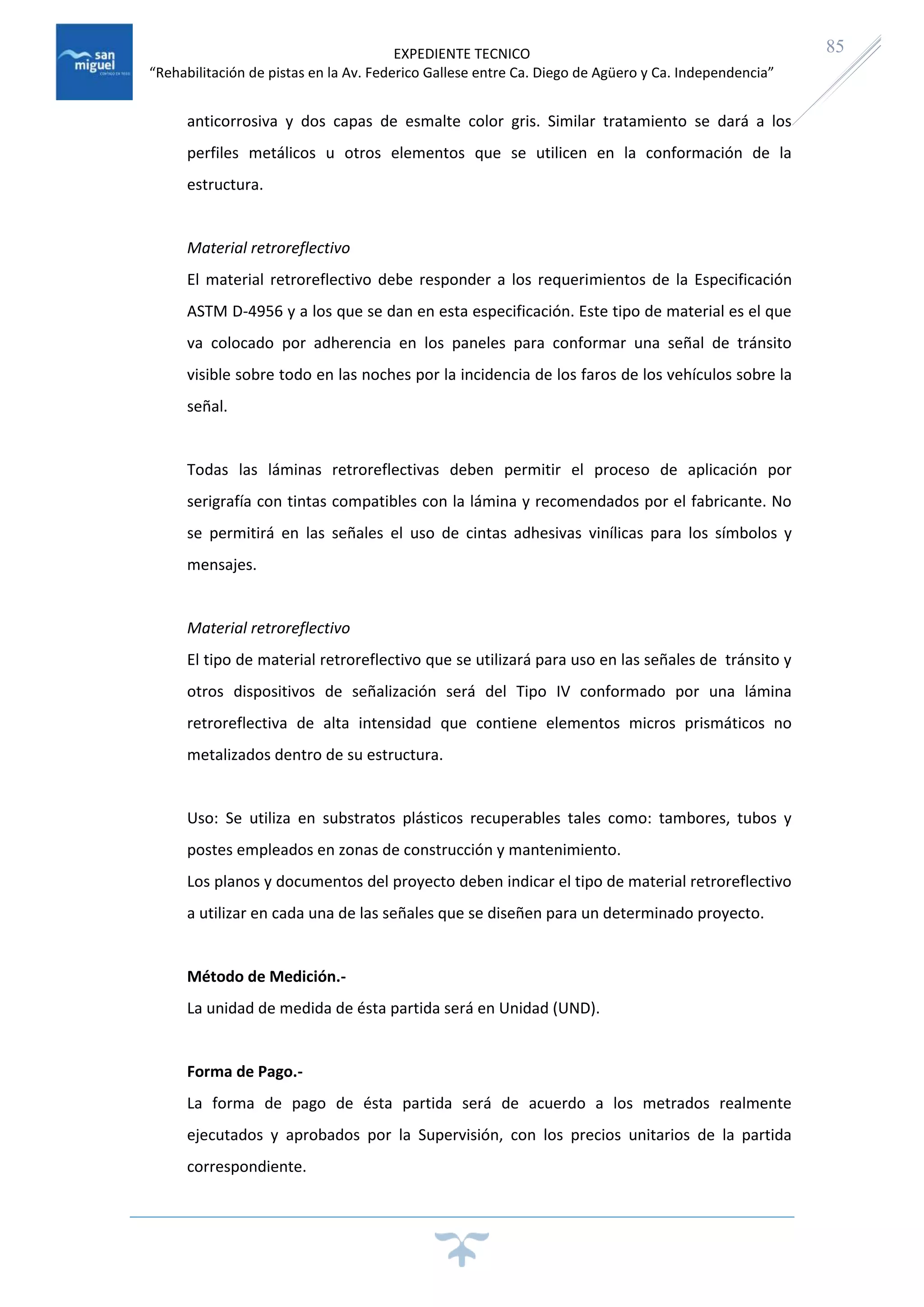 EXPEDIENTE TECNICO
“Rehabilitación de pistas en la Av. Federico Gallese entre Ca. Diego de Agüero y Ca. Independencia”
85
anticorrosiva y dos capas de esmalte color gris. Similar tratamiento se dará a los
perfiles metálicos u otros elementos que se utilicen en la conformación de la
estructura.
Material retroreflectivo
El material retroreflectivo debe responder a los requerimientos de la Especificación
ASTM D-4956 y a los que se dan en esta especificación. Este tipo de material es el que
va colocado por adherencia en los paneles para conformar una señal de tránsito
visible sobre todo en las noches por la incidencia de los faros de los vehículos sobre la
señal.
Todas las láminas retroreflectivas deben permitir el proceso de aplicación por
serigrafía con tintas compatibles con la lámina y recomendados por el fabricante. No
se permitirá en las señales el uso de cintas adhesivas vinílicas para los símbolos y
mensajes.
Material retroreflectivo
El tipo de material retroreflectivo que se utilizará para uso en las señales de tránsito y
otros dispositivos de señalización será del Tipo IV conformado por una lámina
retroreflectiva de alta intensidad que contiene elementos micros prismáticos no
metalizados dentro de su estructura.
Uso: Se utiliza en substratos plásticos recuperables tales como: tambores, tubos y
postes empleados en zonas de construcción y mantenimiento.
Los planos y documentos del proyecto deben indicar el tipo de material retroreflectivo
a utilizar en cada una de las señales que se diseñen para un determinado proyecto.
Método de Medición.-
La unidad de medida de ésta partida será en Unidad (UND).
Forma de Pago.-
La forma de pago de ésta partida será de acuerdo a los metrados realmente
ejecutados y aprobados por la Supervisión, con los precios unitarios de la partida
correspondiente.
 