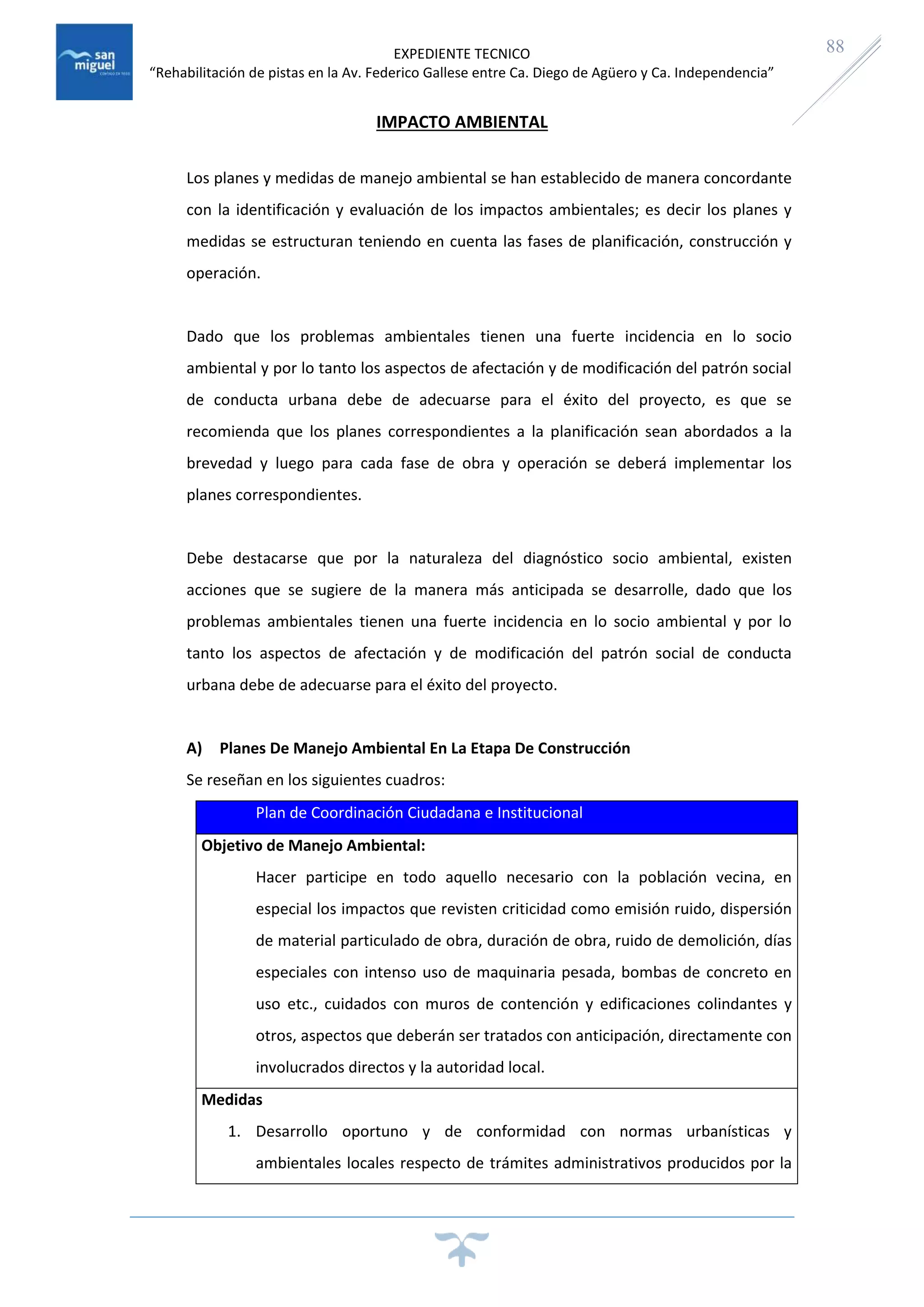 EXPEDIENTE TECNICO
“Rehabilitación de pistas en la Av. Federico Gallese entre Ca. Diego de Agüero y Ca. Independencia”
88
IMPACTO AMBIENTAL
Los planes y medidas de manejo ambiental se han establecido de manera concordante
con la identificación y evaluación de los impactos ambientales; es decir los planes y
medidas se estructuran teniendo en cuenta las fases de planificación, construcción y
operación.
Dado que los problemas ambientales tienen una fuerte incidencia en lo socio
ambiental y por lo tanto los aspectos de afectación y de modificación del patrón social
de conducta urbana debe de adecuarse para el éxito del proyecto, es que se
recomienda que los planes correspondientes a la planificación sean abordados a la
brevedad y luego para cada fase de obra y operación se deberá implementar los
planes correspondientes.
Debe destacarse que por la naturaleza del diagnóstico socio ambiental, existen
acciones que se sugiere de la manera más anticipada se desarrolle, dado que los
problemas ambientales tienen una fuerte incidencia en lo socio ambiental y por lo
tanto los aspectos de afectación y de modificación del patrón social de conducta
urbana debe de adecuarse para el éxito del proyecto.
A) Planes De Manejo Ambiental En La Etapa De Construcción
Se reseñan en los siguientes cuadros:
Plan de Coordinación Ciudadana e Institucional
Objetivo de Manejo Ambiental:
Hacer participe en todo aquello necesario con la población vecina, en
especial los impactos que revisten criticidad como emisión ruido, dispersión
de material particulado de obra, duración de obra, ruido de demolición, días
especiales con intenso uso de maquinaria pesada, bombas de concreto en
uso etc., cuidados con muros de contención y edificaciones colindantes y
otros, aspectos que deberán ser tratados con anticipación, directamente con
involucrados directos y la autoridad local.
Medidas
1. Desarrollo oportuno y de conformidad con normas urbanísticas y
ambientales locales respecto de trámites administrativos producidos por la
 