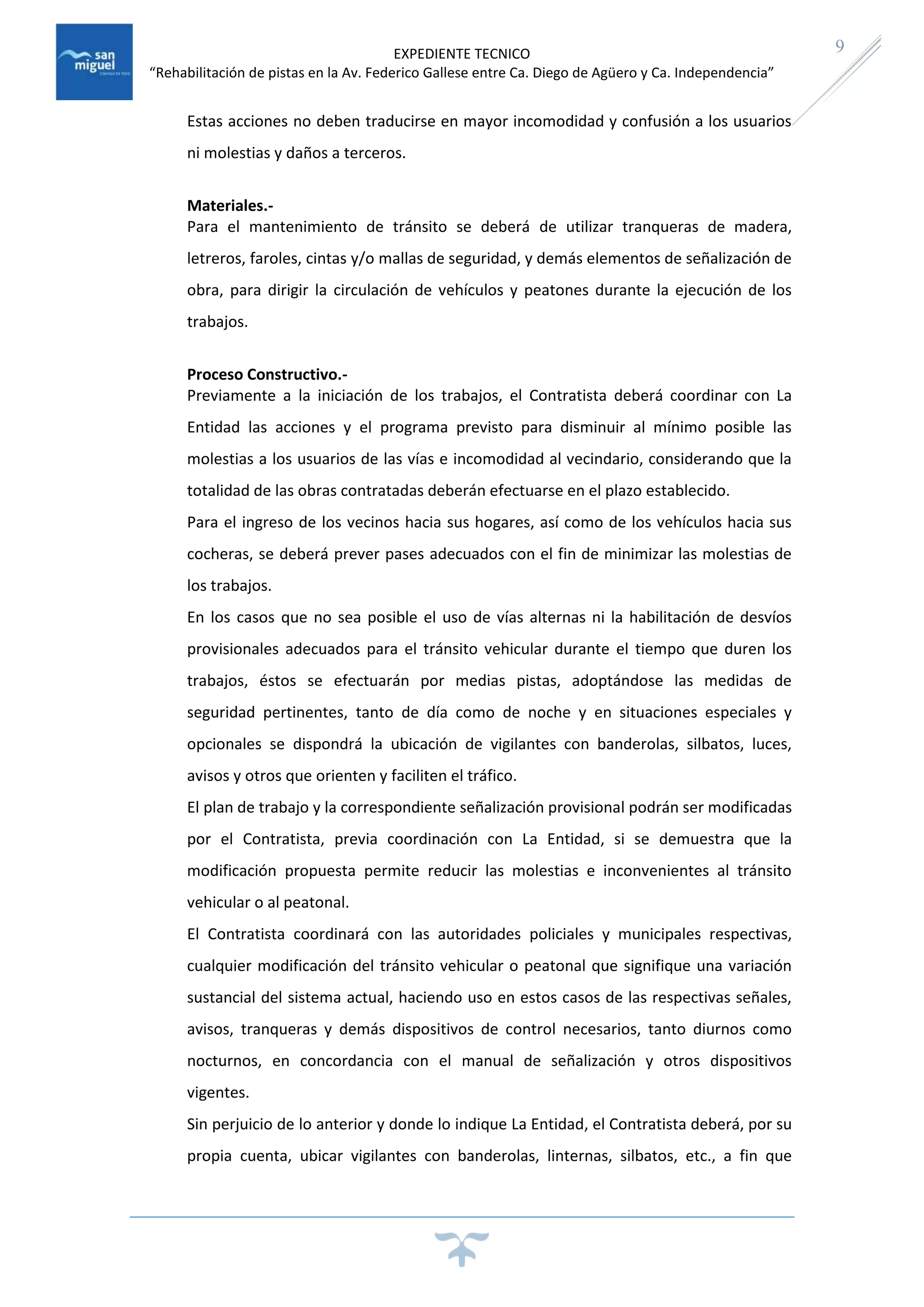 EXPEDIENTE TECNICO
“Rehabilitación de pistas en la Av. Federico Gallese entre Ca. Diego de Agüero y Ca. Independencia”
9
Estas acciones no deben traducirse en mayor incomodidad y confusión a los usuarios
ni molestias y daños a terceros.
Materiales.-
Para el mantenimiento de tránsito se deberá de utilizar tranqueras de madera,
letreros, faroles, cintas y/o mallas de seguridad, y demás elementos de señalización de
obra, para dirigir la circulación de vehículos y peatones durante la ejecución de los
trabajos.
Proceso Constructivo.-
Previamente a la iniciación de los trabajos, el Contratista deberá coordinar con La
Entidad las acciones y el programa previsto para disminuir al mínimo posible las
molestias a los usuarios de las vías e incomodidad al vecindario, considerando que la
totalidad de las obras contratadas deberán efectuarse en el plazo establecido.
Para el ingreso de los vecinos hacia sus hogares, así como de los vehículos hacia sus
cocheras, se deberá prever pases adecuados con el fin de minimizar las molestias de
los trabajos.
En los casos que no sea posible el uso de vías alternas ni la habilitación de desvíos
provisionales adecuados para el tránsito vehicular durante el tiempo que duren los
trabajos, éstos se efectuarán por medias pistas, adoptándose las medidas de
seguridad pertinentes, tanto de día como de noche y en situaciones especiales y
opcionales se dispondrá la ubicación de vigilantes con banderolas, silbatos, luces,
avisos y otros que orienten y faciliten el tráfico.
El plan de trabajo y la correspondiente señalización provisional podrán ser modificadas
por el Contratista, previa coordinación con La Entidad, si se demuestra que la
modificación propuesta permite reducir las molestias e inconvenientes al tránsito
vehicular o al peatonal.
El Contratista coordinará con las autoridades policiales y municipales respectivas,
cualquier modificación del tránsito vehicular o peatonal que signifique una variación
sustancial del sistema actual, haciendo uso en estos casos de las respectivas señales,
avisos, tranqueras y demás dispositivos de control necesarios, tanto diurnos como
nocturnos, en concordancia con el manual de señalización y otros dispositivos
vigentes.
Sin perjuicio de lo anterior y donde lo indique La Entidad, el Contratista deberá, por su
propia cuenta, ubicar vigilantes con banderolas, linternas, silbatos, etc., a fin que
 