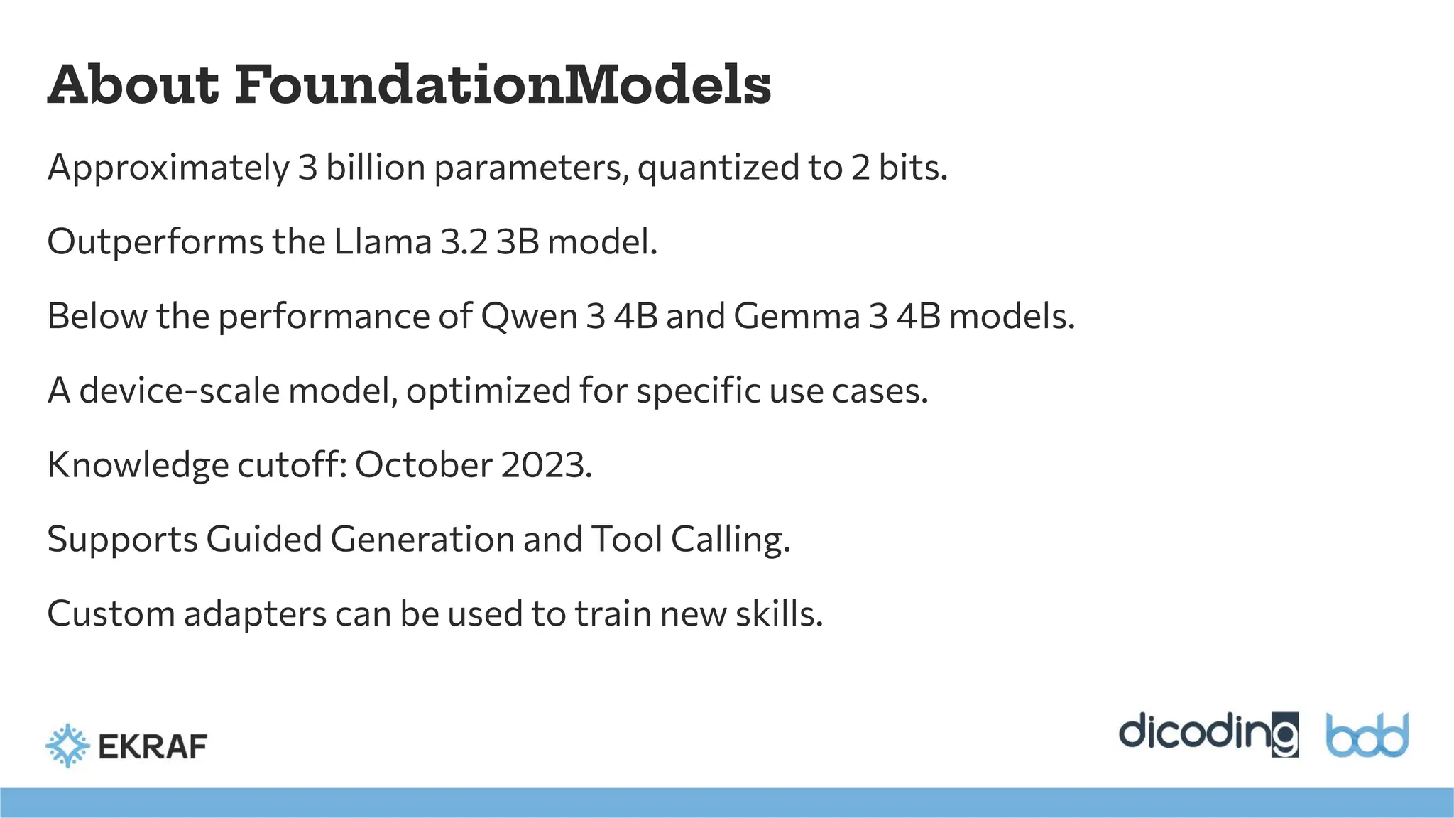 About FoundationModels
Approximately 3 billion parameters, quantized to 2 bits.
Outperforms the Llama 3.2 3B model.
Below the performance of Qwen 3 4B and Gemma 3 4B models.
A device-scale model, optimized for speciﬁc use cases.
Knowledge cutoff: October 2023.
Supports Guided Generation and Tool Calling.
Custom adapters can be used to train new skills.
 