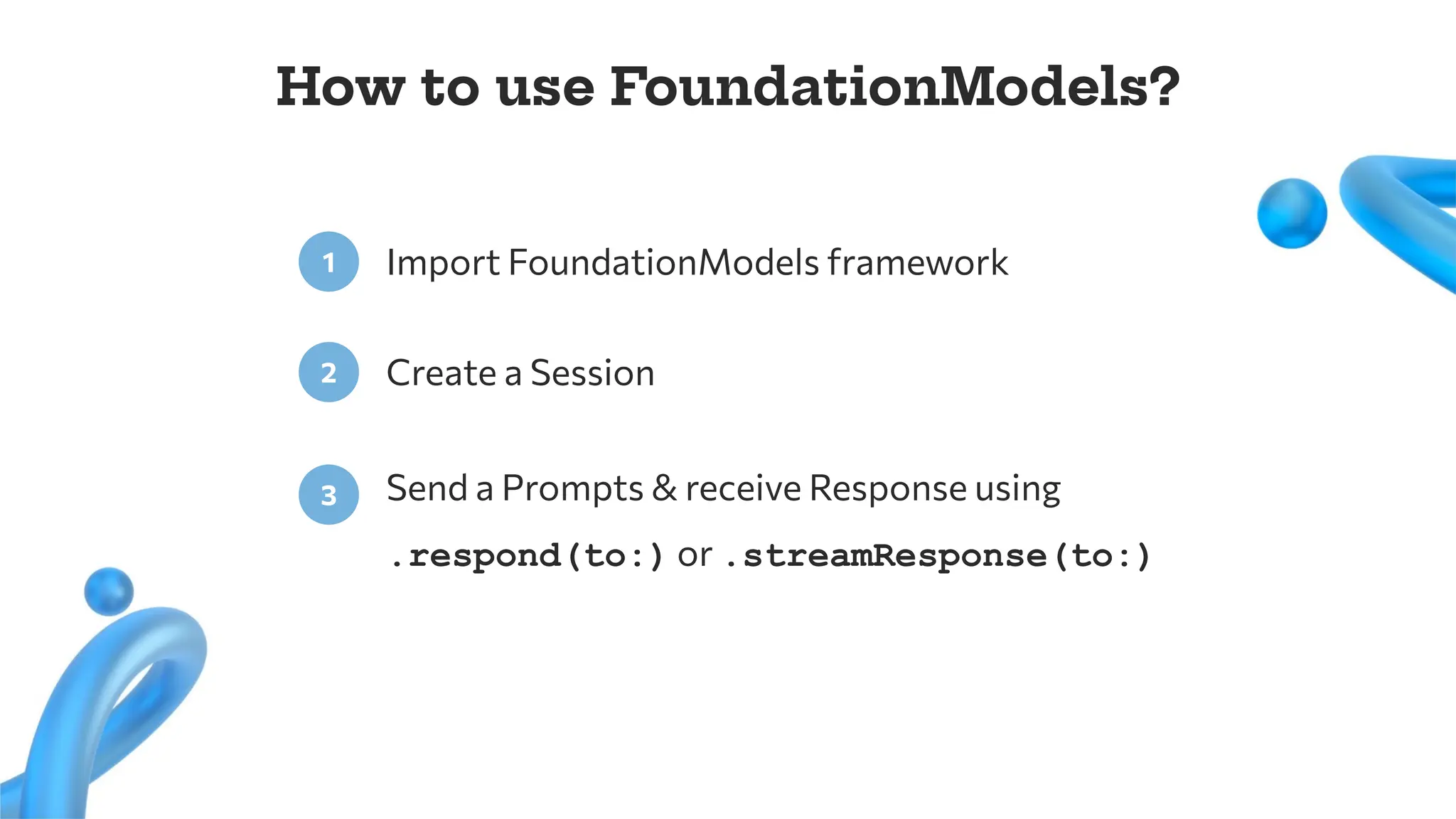 Import FoundationModels framework
1
Create a Session
2
Send a Prompts & receive Response using
.respond(to:) or .streamResponse(to:)
3
How to use FoundationModels?
 