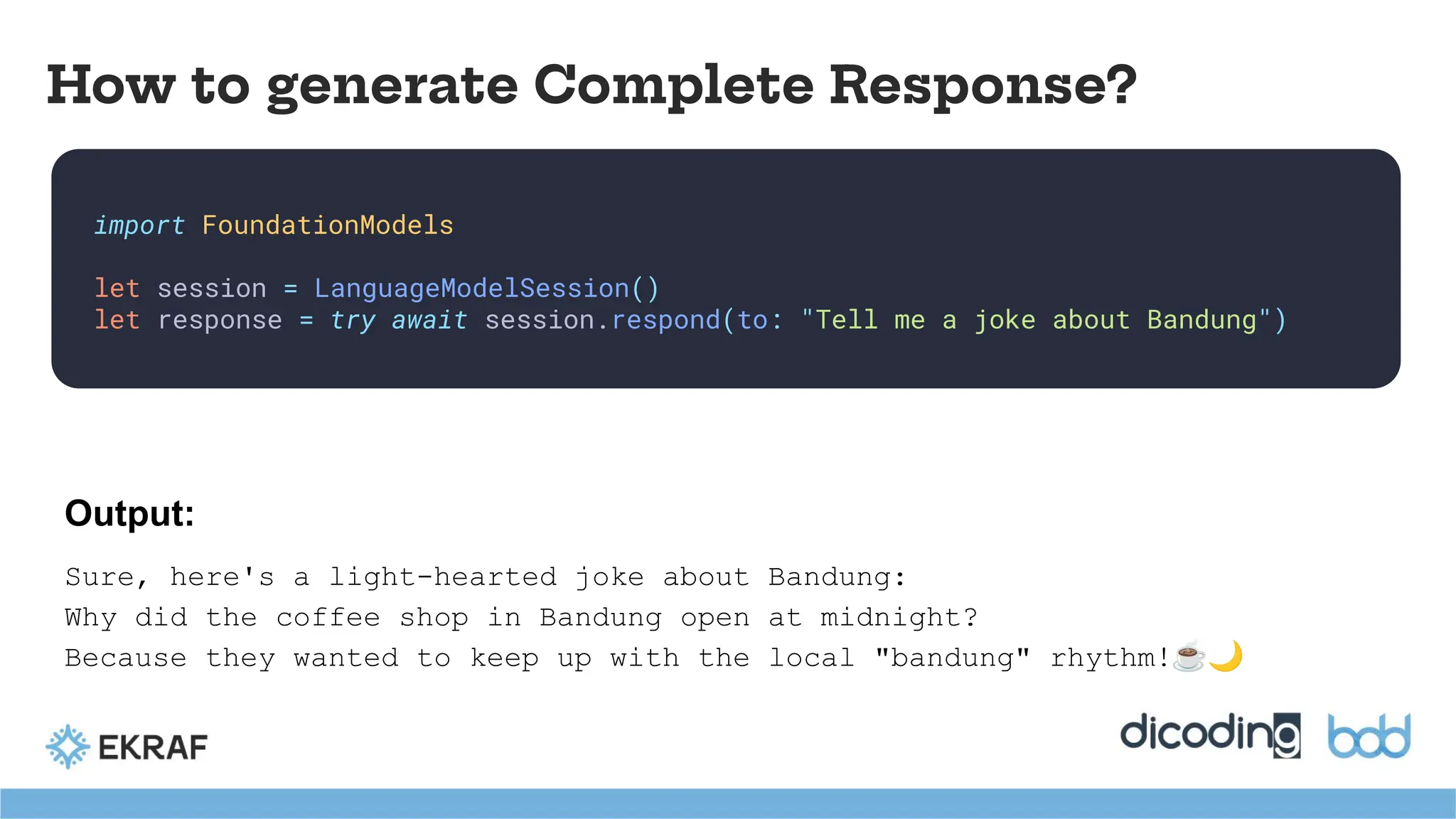 import FoundationModels
let session = LanguageModelSession()
let response = try await session.respond(to: "Tell me a joke about Bandung")
How to generate Complete Response?
Output:
Sure, here's a light-hearted joke about Bandung:
Why did the coffee shop in Bandung open at midnight?
Because they wanted to keep up with the local "bandung" rhythm!☕🌙
 
