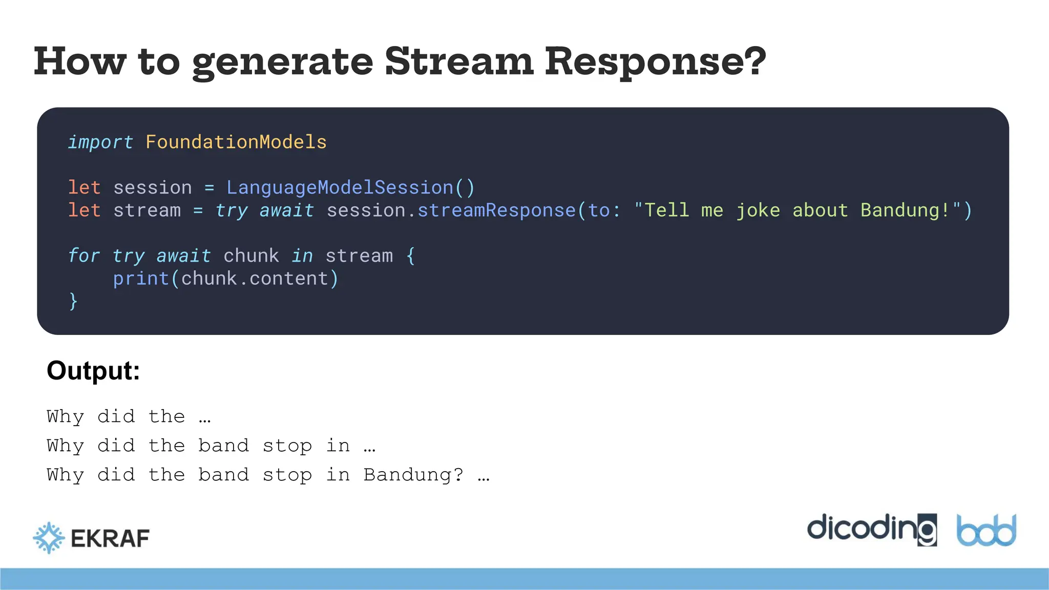 import FoundationModels
let session = LanguageModelSession()
let stream = try await session.streamResponse(to: "Tell me joke about Bandung!")
for try await chunk in stream {
print(chunk.content)
}
How to generate Stream Response?
Why did the …
Why did the band stop in …
Why did the band stop in Bandung? …
Output:
 