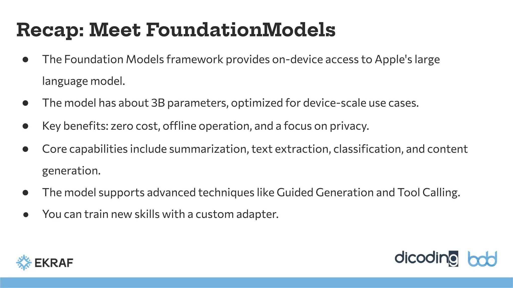 Recap: Meet FoundationModels
● The Foundation Models framework provides on-device access to Apple's large
language model.
● The model has about 3B parameters, optimized for device-scale use cases.
● Key beneﬁts: zero cost, offline operation, and a focus on privacy.
● Core capabilities include summarization, text extraction, classiﬁcation, and content
generation.
● The model supports advanced techniques like Guided Generation and Tool Calling.
● You can train new skills with a custom adapter.
 