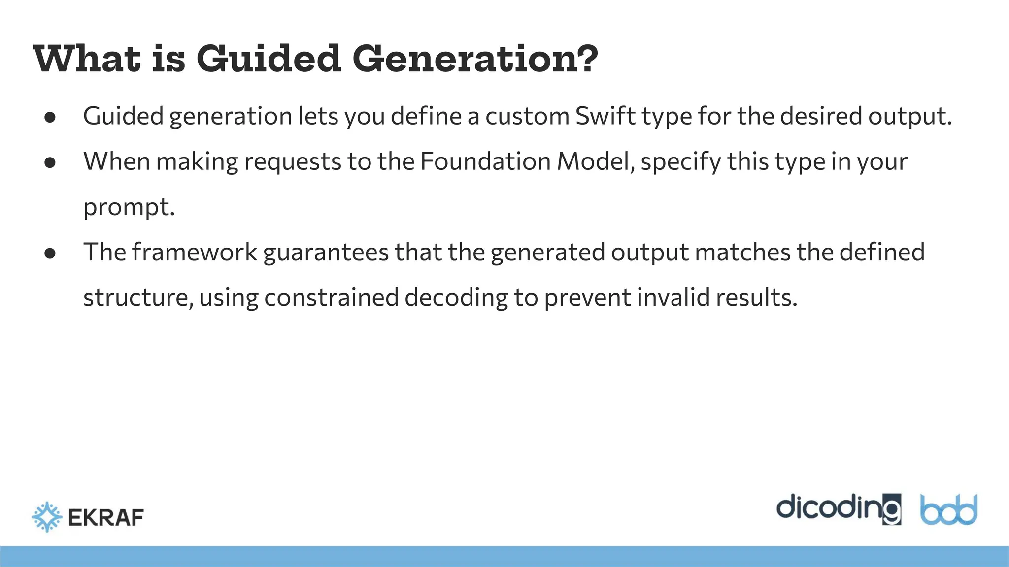What is Guided Generation?
● Guided generation lets you deﬁne a custom Swift type for the desired output.
● When making requests to the Foundation Model, specify this type in your
prompt.
● The framework guarantees that the generated output matches the deﬁned
structure, using constrained decoding to prevent invalid results.
 