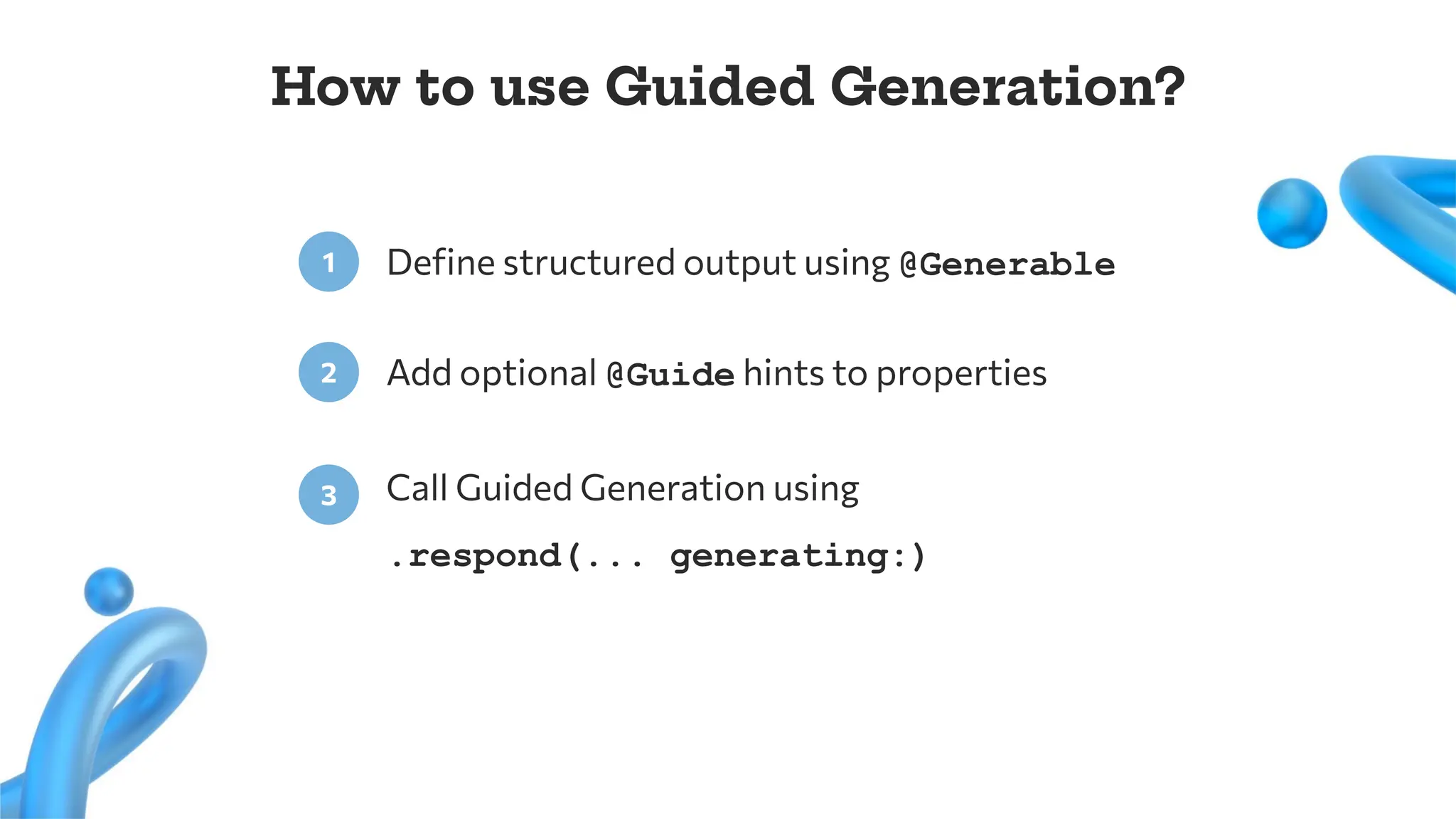 Deﬁne structured output using @Generable
1
Add optional @Guide hints to properties
2
Call Guided Generation using
.respond(... generating:)
3
How to use Guided Generation?
 