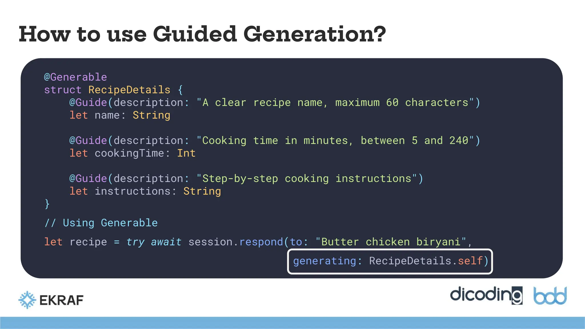 How to use Guided Generation?
@Generable
struct RecipeDetails {
@Guide(description: "A clear recipe name, maximum 60 characters")
let name: String
@Guide(description: "Cooking time in minutes, between 5 and 240")
let cookingTime: Int
@Guide(description: "Step-by-step cooking instructions")
let instructions: String
}
// Using Generable
let recipe = try await session.respond(to: "Butter chicken biryani",
generating: RecipeDetails.self)
 