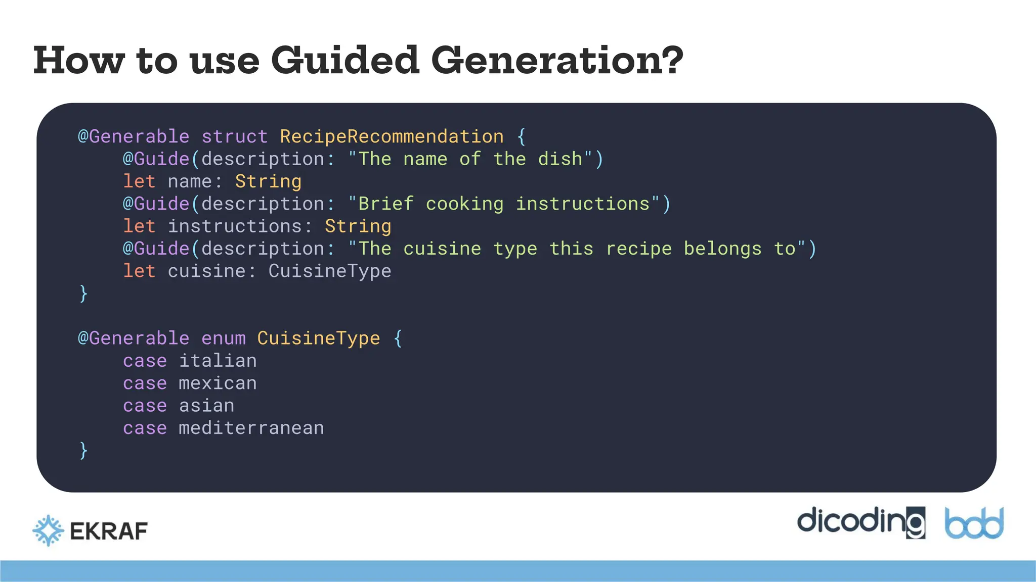 How to use Guided Generation?
@Generable struct RecipeRecommendation {
@Guide(description: "The name of the dish")
let name: String
@Guide(description: "Brief cooking instructions")
let instructions: String
@Guide(description: "The cuisine type this recipe belongs to")
let cuisine: CuisineType
}
@Generable enum CuisineType {
case italian
case mexican
case asian
case mediterranean
}
 