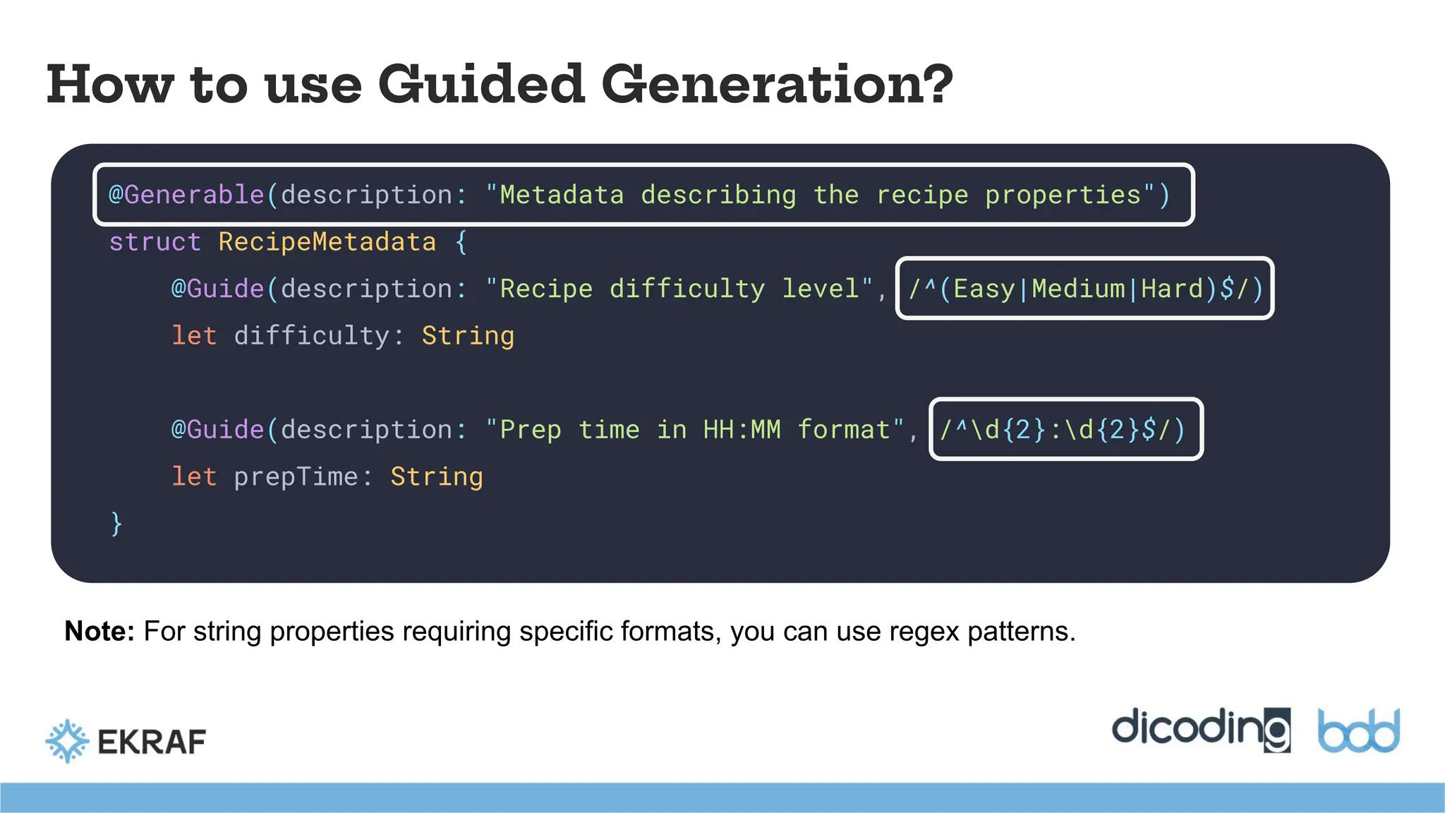 How to use Guided Generation?
@Generable(description: "Metadata describing the recipe properties")
struct RecipeMetadata {
@Guide(description: "Recipe difficulty level", /^(Easy|Medium|Hard)$/)
let difficulty: String
@Guide(description: "Prep time in HH:MM format", /^d{2}:d{2}$/)
let prepTime: String
}
Note: For string properties requiring specific formats, you can use regex patterns.
 