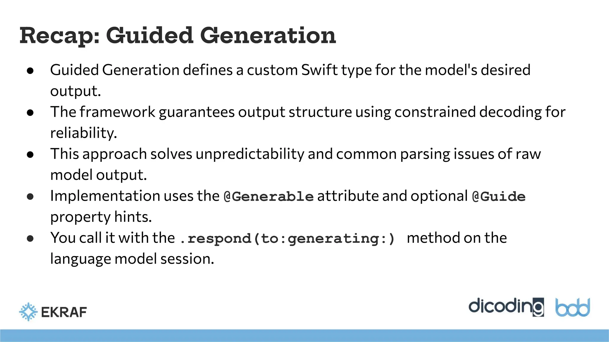 Recap: Guided Generation
● Guided Generation deﬁnes a custom Swift type for the model's desired
output.
● The framework guarantees output structure using constrained decoding for
reliability.
● This approach solves unpredictability and common parsing issues of raw
model output.
● Implementation uses the @Generable attribute and optional @Guide
property hints.
● You call it with the .respond(to:generating:) method on the
language model session.
 