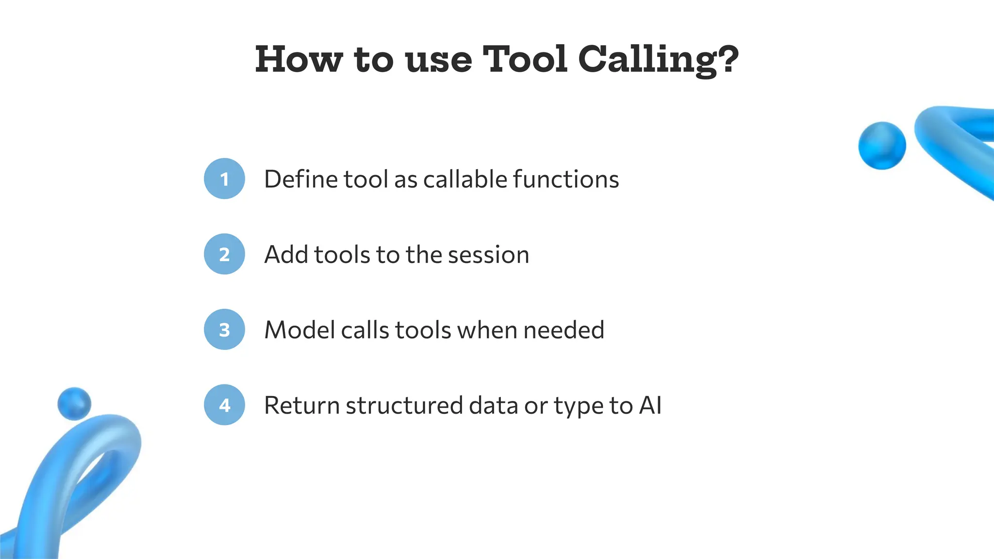Deﬁne tool as callable functions
1
Add tools to the session
2
How to use Tool Calling?
Model calls tools when needed
3
Return structured data or type to AI
4
 