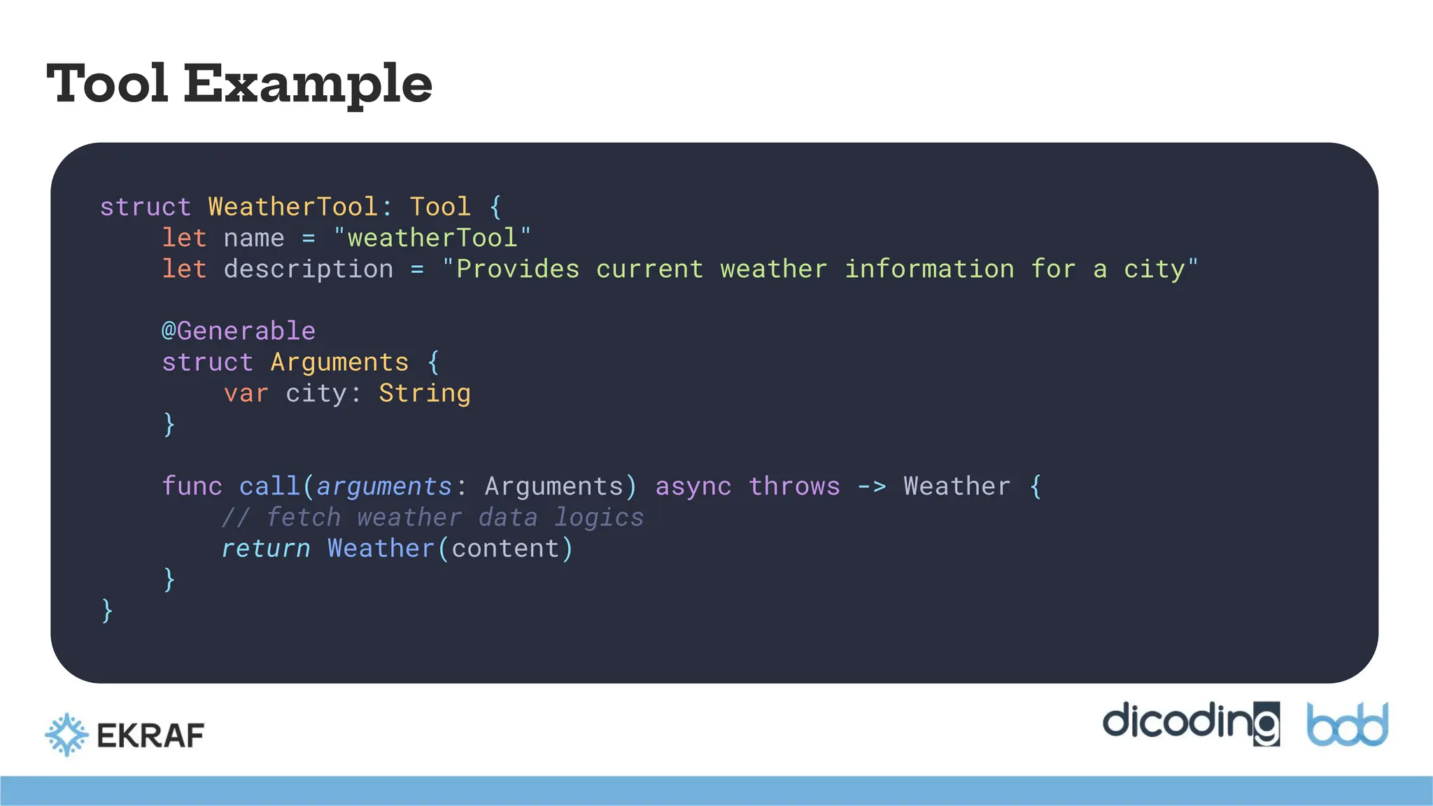 Tool Example
struct WeatherTool: Tool {
let name = "weatherTool"
let description = "Provides current weather information for a city"
@Generable
struct Arguments {
var city: String
}
func call(arguments: Arguments) async throws -> Weather {
// fetch weather data logics
return Weather(content)
}
}
 