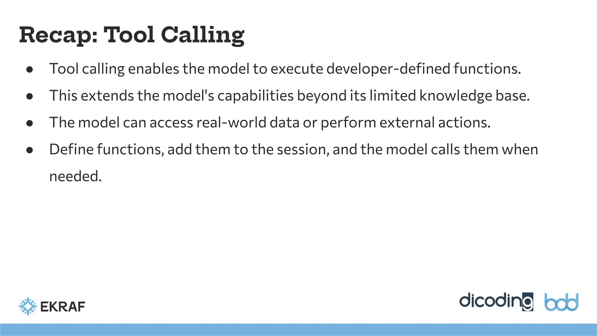 Recap: Tool Calling
● Tool calling enables the model to execute developer-deﬁned functions.
● This extends the model's capabilities beyond its limited knowledge base.
● The model can access real-world data or perform external actions.
● Deﬁne functions, add them to the session, and the model calls them when
needed.
 