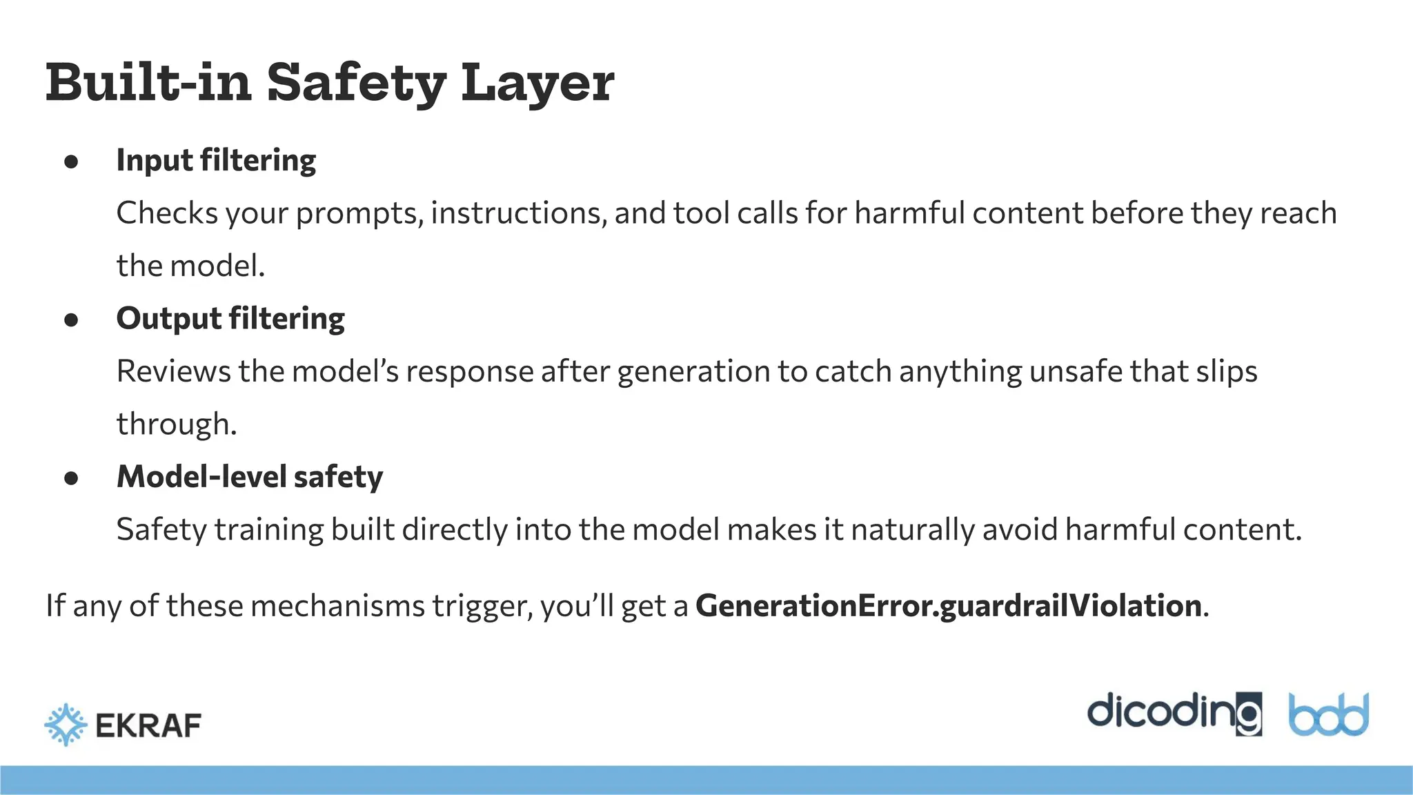 ● Input ﬁltering
Checks your prompts, instructions, and tool calls for harmful content before they reach
the model.
● Output ﬁltering
Reviews the model’s response after generation to catch anything unsafe that slips
through.
● Model-level safety
Safety training built directly into the model makes it naturally avoid harmful content.
If any of these mechanisms trigger, you’ll get a GenerationError.guardrailViolation.
Built-in Safety Layer
 
