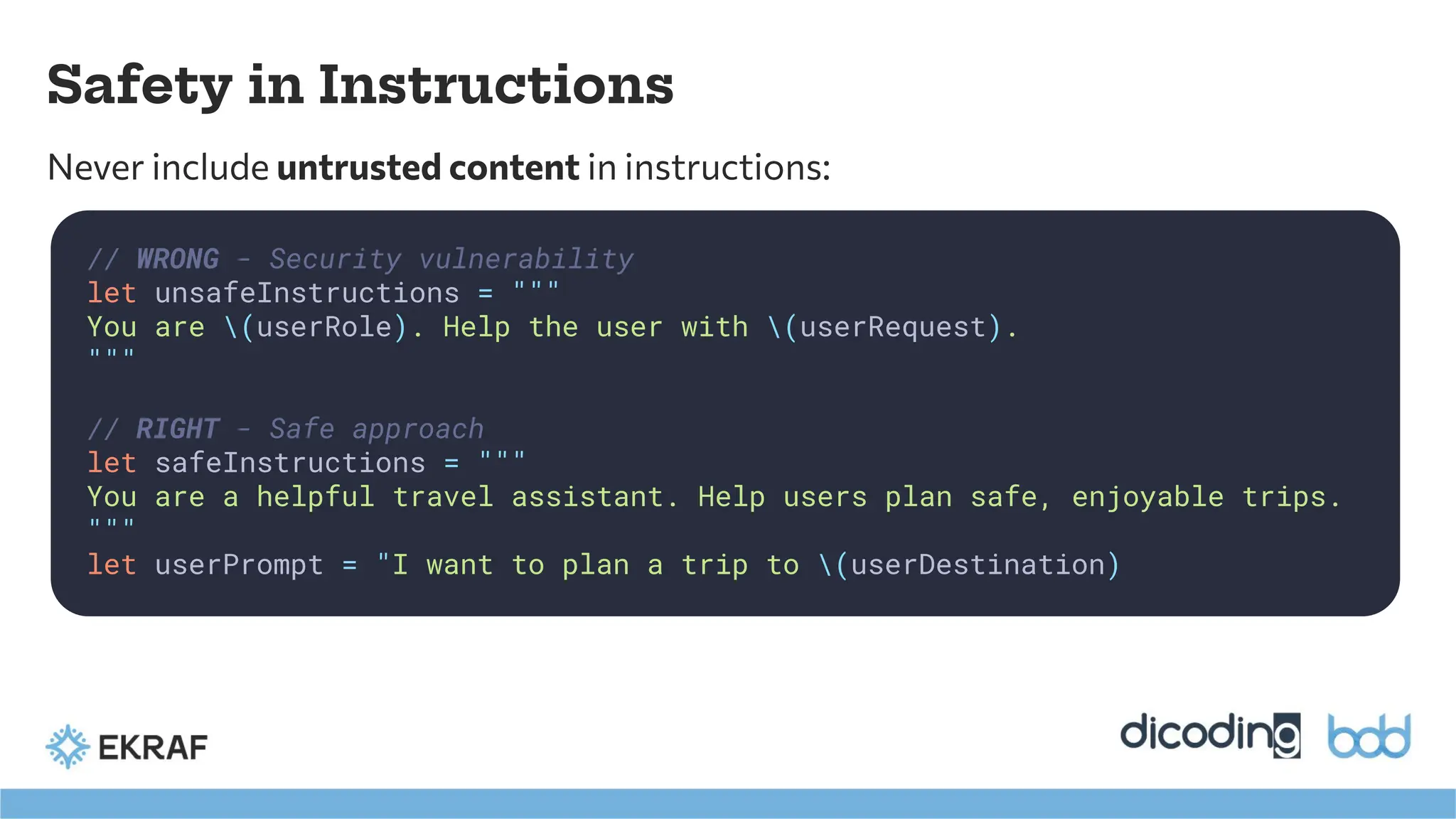 Safety in Instructions
Never include untrusted content in instructions:
// WRONG - Security vulnerability
let unsafeInstructions = """
You are (userRole). Help the user with (userRequest).
"""
// RIGHT - Safe approach
let safeInstructions = """
You are a helpful travel assistant. Help users plan safe, enjoyable trips.
"""
let userPrompt = "I want to plan a trip to (userDestination)
 