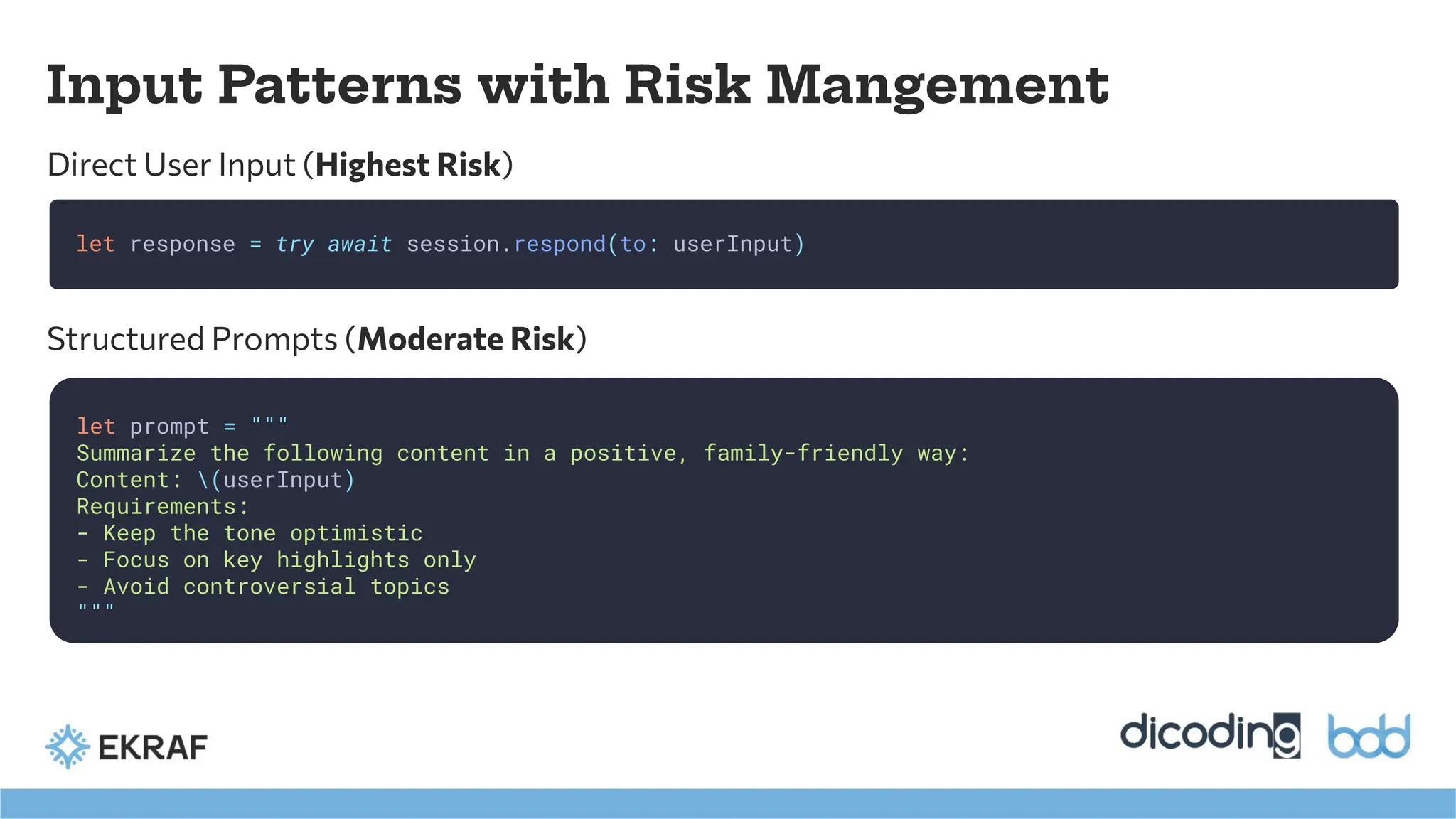 Input Patterns with Risk Mangement
Direct User Input (Highest Risk)
let response = try await session.respond(to: userInput)
let prompt = """
Summarize the following content in a positive, family-friendly way:
Content: (userInput)
Requirements:
- Keep the tone optimistic
- Focus on key highlights only
- Avoid controversial topics
"""
Structured Prompts (Moderate Risk)
 