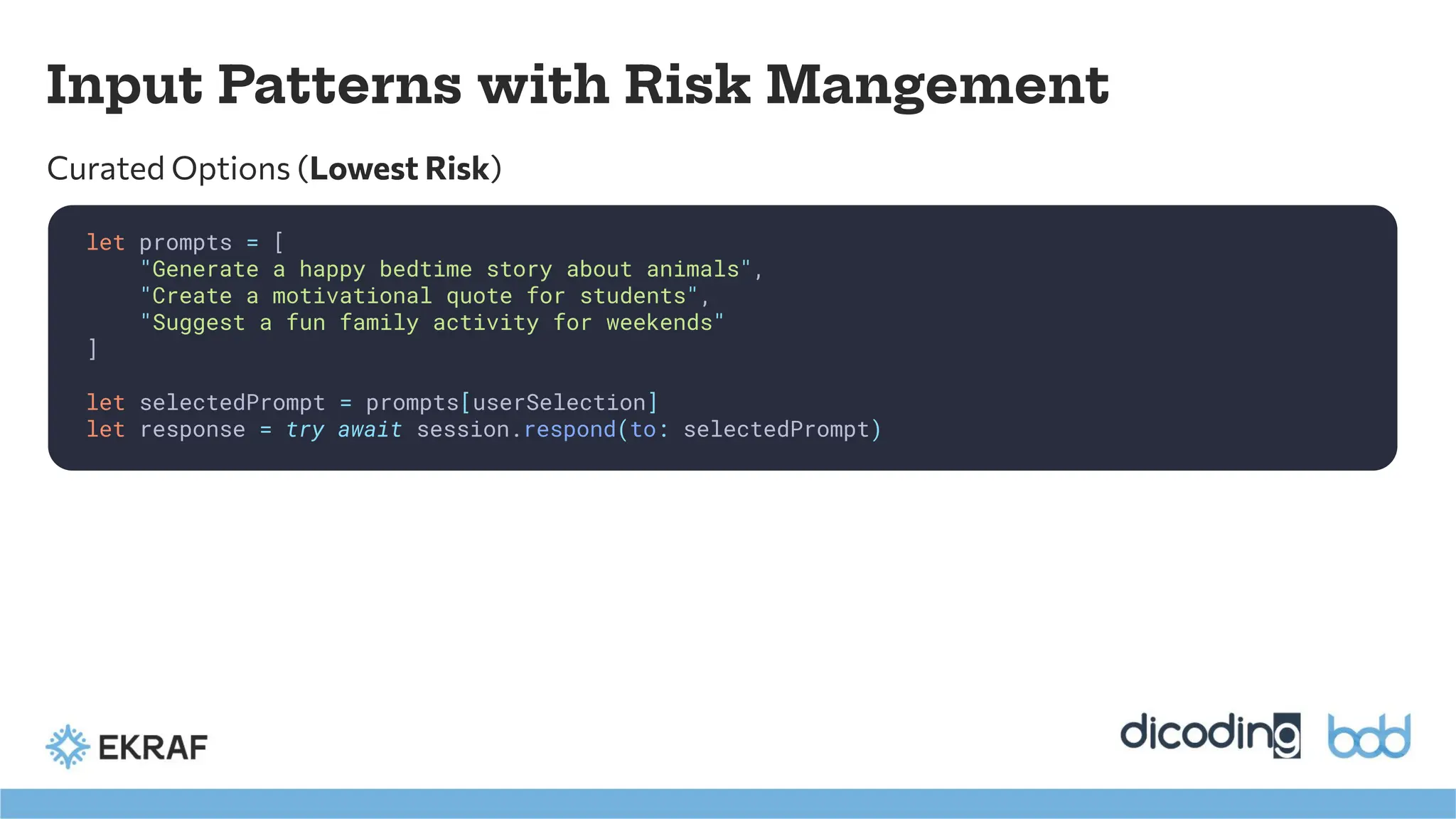 Input Patterns with Risk Mangement
let prompts = [
"Generate a happy bedtime story about animals",
"Create a motivational quote for students",
"Suggest a fun family activity for weekends"
]
let selectedPrompt = prompts[userSelection]
let response = try await session.respond(to: selectedPrompt)
Curated Options (Lowest Risk)
 