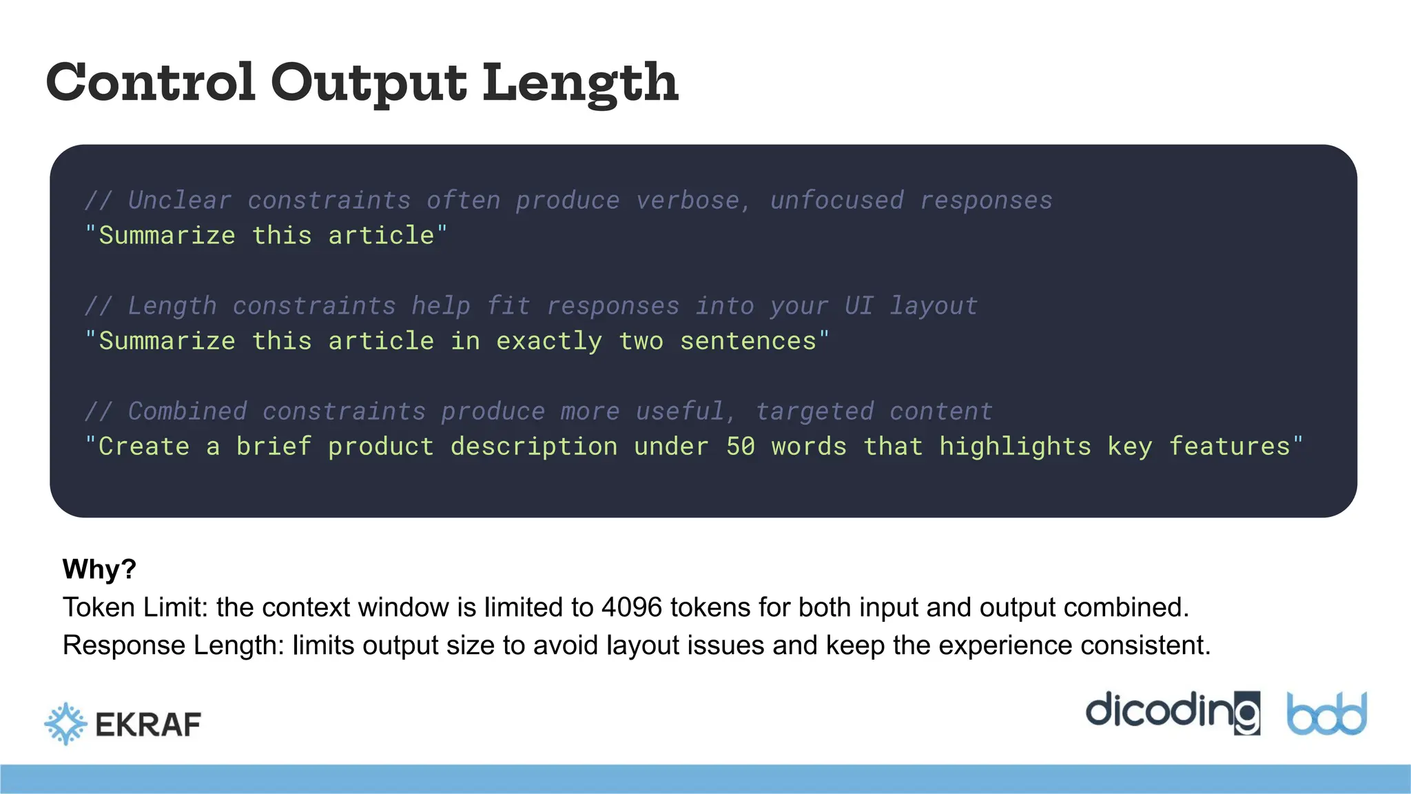 // Unclear constraints often produce verbose, unfocused responses
"Summarize this article"
// Length constraints help fit responses into your UI layout
"Summarize this article in exactly two sentences"
// Combined constraints produce more useful, targeted content
"Create a brief product description under 50 words that highlights key features"
Control Output Length
Why?
Token Limit: the context window is limited to 4096 tokens for both input and output combined.
Response Length: limits output size to avoid layout issues and keep the experience consistent.
 