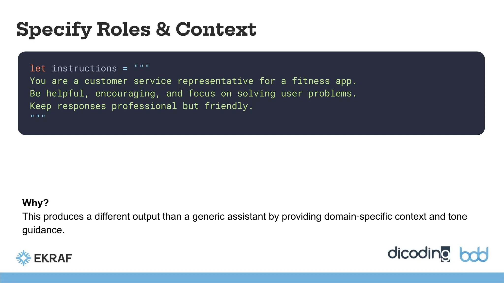 let instructions = """
You are a customer service representative for a fitness app.
Be helpful, encouraging, and focus on solving user problems.
Keep responses professional but friendly.
"""
Specify Roles & Context
Why?
This produces a different output than a generic assistant by providing domain‑specific context and tone
guidance.
 