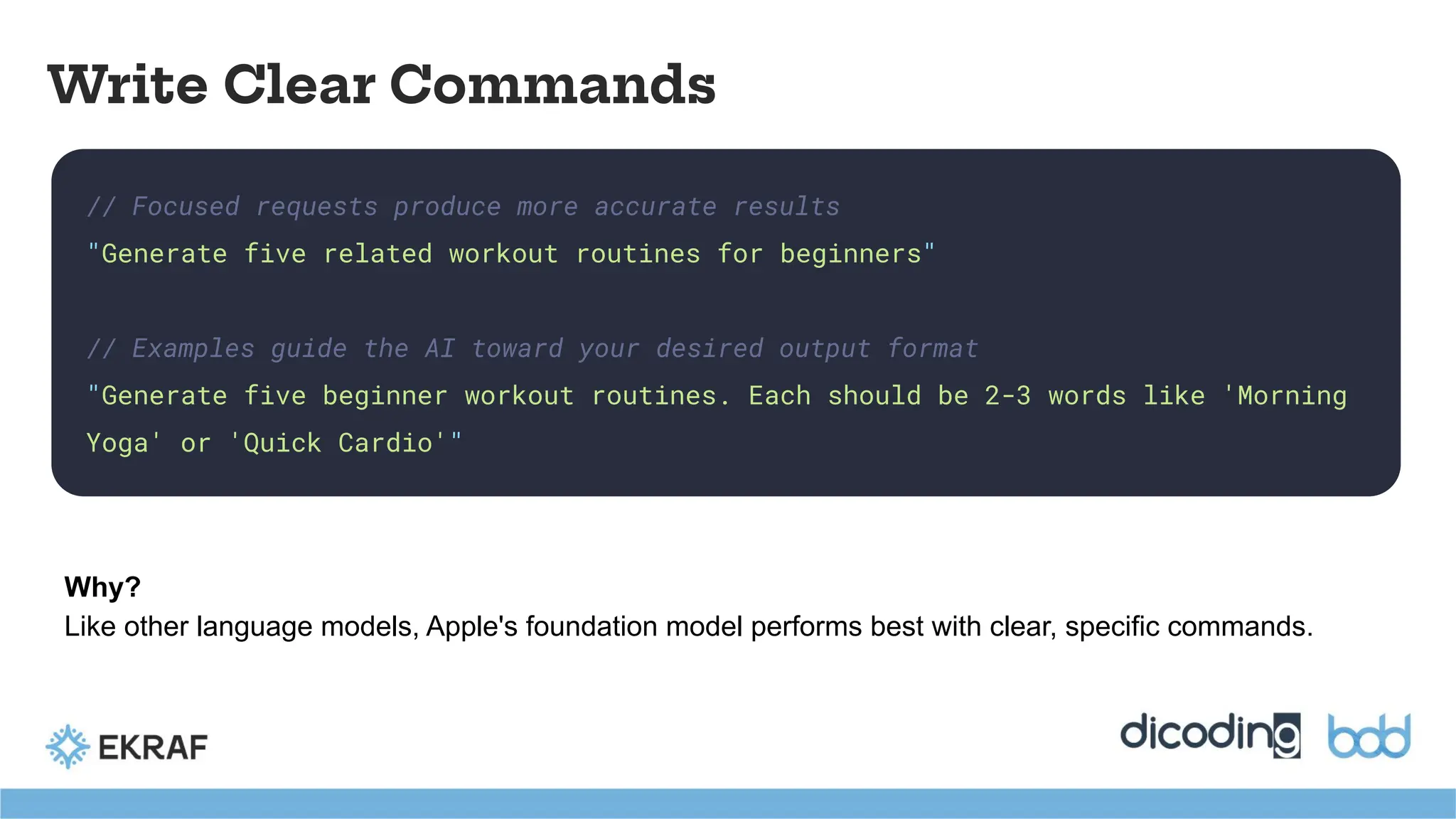 // Focused requests produce more accurate results
"Generate five related workout routines for beginners"
// Examples guide the AI toward your desired output format
"Generate five beginner workout routines. Each should be 2-3 words like 'Morning
Yoga' or 'Quick Cardio'"
Write Clear Commands
Why?
Like other language models, Apple's foundation model performs best with clear, specific commands.
 