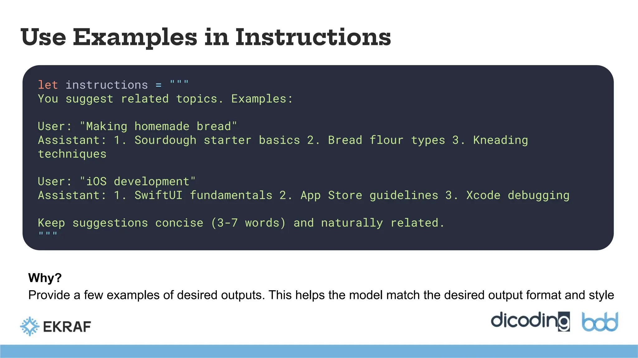 let instructions = """
You suggest related topics. Examples:
User: "Making homemade bread"
Assistant: 1. Sourdough starter basics 2. Bread flour types 3. Kneading
techniques
User: "iOS development"
Assistant: 1. SwiftUI fundamentals 2. App Store guidelines 3. Xcode debugging
Keep suggestions concise (3-7 words) and naturally related.
"""
Use Examples in Instructions
Why?
Provide a few examples of desired outputs. This helps the model match the desired output format and style
 