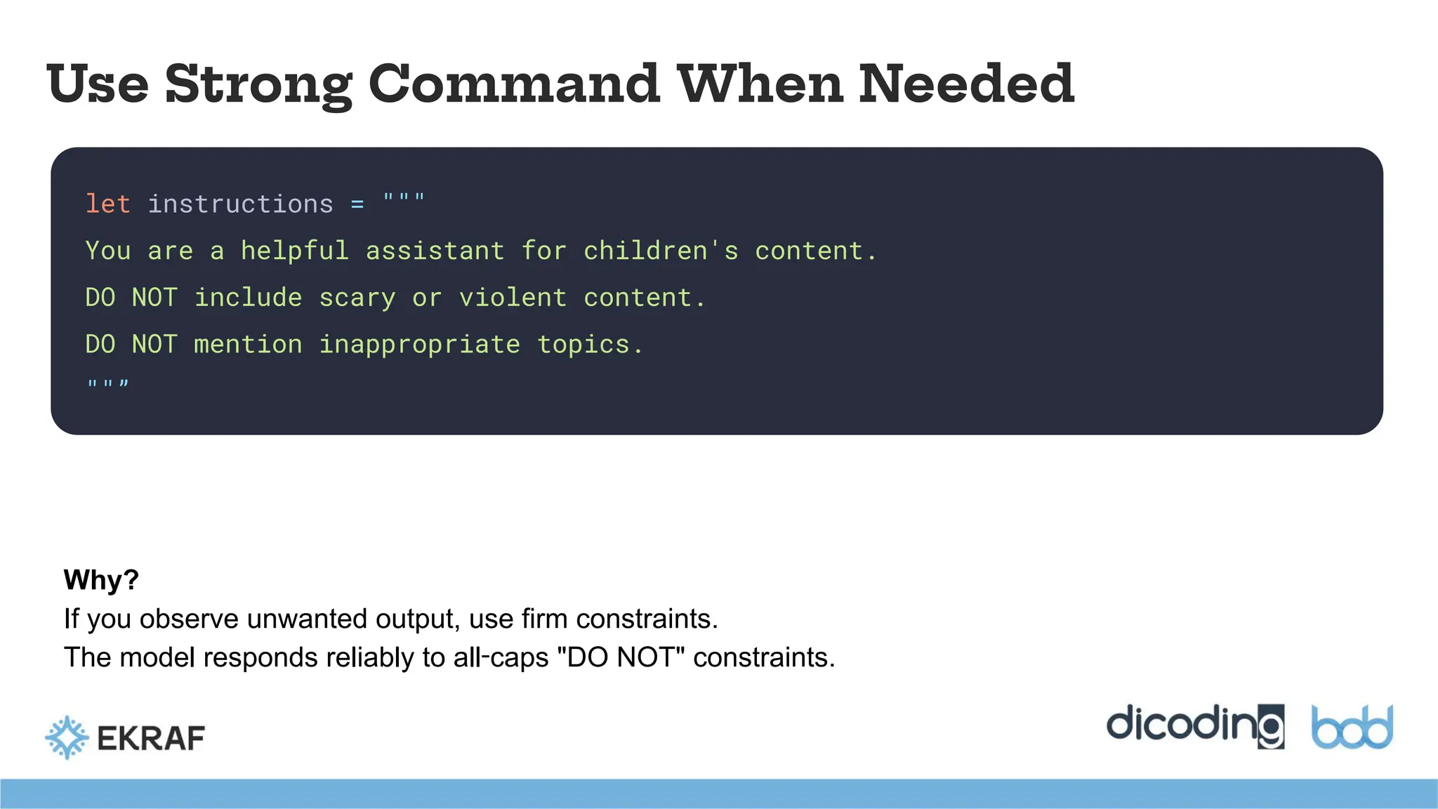 let instructions = """
You are a helpful assistant for children's content.
DO NOT include scary or violent content.
DO NOT mention inappropriate topics.
""”
Use Strong Command When Needed
Why?
If you observe unwanted output, use firm constraints.
The model responds reliably to all‑caps "DO NOT" constraints.
 