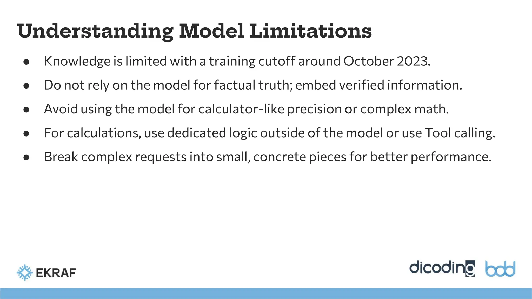 ● Knowledge is limited with a training cutoff around October 2023.
● Do not rely on the model for factual truth; embed veriﬁed information.
● Avoid using the model for calculator-like precision or complex math.
● For calculations, use dedicated logic outside of the model or use Tool calling.
● Break complex requests into small, concrete pieces for better performance.
Understanding Model Limitations
 