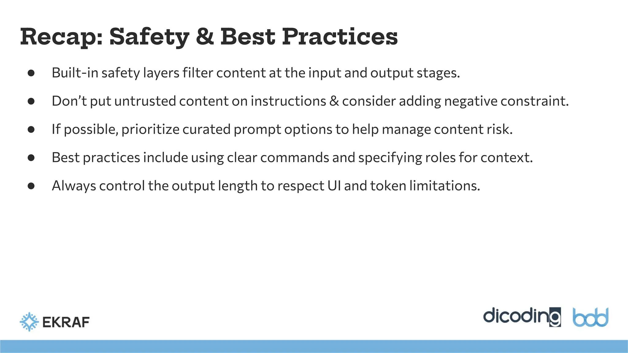 Recap: Safety & Best Practices
● Built-in safety layers ﬁlter content at the input and output stages.
● Don’t put untrusted content on instructions & consider adding negative constraint.
● If possible, prioritize curated prompt options to help manage content risk.
● Best practices include using clear commands and specifying roles for context.
● Always control the output length to respect UI and token limitations.
 