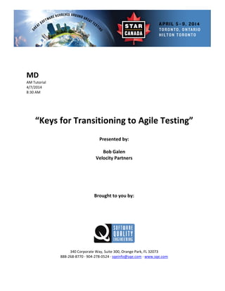  
 
 
ial 
 
 
Presented by: 
Bob Galen 
Vel rs 
Brought to you by: 
 
 
340 Corporate Way, Suite   Orange Park, FL 32073 
888‐2
MD 
AM Tutor
4/7/2014 
8:30 AM 
 
 
 
 
“Keys for Transitioning to Agile Testing” 
 
 
ocity Partne
 
 
 
 
 
 
 
 
 
300,
68‐8770 ∙ 904‐278‐0524 ∙ sqeinfo@sqe.com ∙ www.sqe.com 
 
 