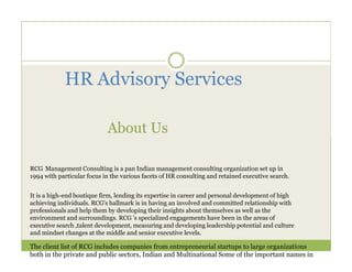 HR Advisory Services

                            About Us

RCG Management Consulting is a pan Indian management consulting organization set up in
1994 with particular focus in the various facets of HR consulting and retained executive search.


It is a high-end boutique firm, lending its expertise in career and personal development of high
achieving individuals. RCG's hallmark is in having an involved and committed relationship with
professionals and help them by developing their insights about themselves as well as the
environment and surroundings. RCG 's specialized engagements have been in the areas of
executive search ,talent development, measuring and developing leadership potential and culture
and mindset changes at the middle and senior executive levels.

The client list of RCG includes companies from entrepreneurial startups to large organizations
both in the private and public sectors, Indian and Multinational Some of the important names in
 