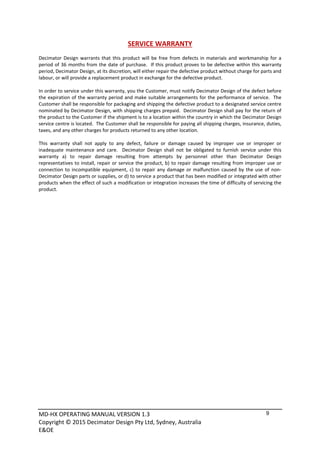 MD‐HX OPERATING MANUAL VERSION 1.3 
Copyright © 2015 Decimator Design Pty Ltd, Sydney, Australia 
E&OE
9
SERVICE WARRANTY 
 
Decimator Design warrants that this product will be free from defects in materials and workmanship for a 
period of 36 months from the date of purchase.  If this product proves to be defective within this warranty 
period, Decimator Design, at its discretion, will either repair the defective product without charge for parts and 
labour, or will provide a replacement product in exchange for the defective product. 
 
In order to service under this warranty, you the Customer, must notify Decimator Design of the defect before 
the expiration of the warranty period and make suitable arrangements for the performance of service.  The 
Customer shall be responsible for packaging and shipping the defective product to a designated service centre 
nominated by Decimator Design, with shipping charges prepaid.  Decimator Design shall pay for the return of 
the product to the Customer if the shipment is to a location within the country in which the Decimator Design 
service centre is located.  The Customer shall be responsible for paying all shipping charges, insurance, duties, 
taxes, and any other charges for products returned to any other location. 
 
This  warranty  shall  not  apply  to  any  defect,  failure  or  damage  caused  by  improper  use  or  improper  or 
inadequate  maintenance  and  care.    Decimator  Design  shall  not  be  obligated  to  furnish  service  under  this 
warranty  a)  to  repair  damage  resulting  from  attempts  by  personnel  other  than  Decimator  Design 
representatives to install, repair or service the product, b) to repair damage resulting from improper use or 
connection to incompatible equipment, c) to repair any damage or malfunction caused by the use of non‐
Decimator Design parts or supplies, or d) to service a product that has been modified or integrated with other 
products when the effect of such a modification or integration increases the time of difficulty of servicing the 
product. 
 