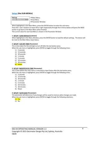 MD‐HX OPERATING MANUAL VERSION 1.3 
Copyright © 2015 Decimator Design Pty Ltd, Sydney, Australia 
E&OE
8
Setup: (Has SUB‐MENUs) 
 
Setup
Load Defaults
 
Main Menu <== 
Sub Menu 
Parameter Window 
When highlighted in the Main Menu, press the ENTER button to enter this sub‐menu.   
Press the < and > buttons to move left or right respectively through the 4 menus below and press the BACK 
button to go back to the Main Menu when finished. 
The current value for each Sub Menu is shown in the Parameter Window.  
 
1. SETUP / LOAD DEFAULTS (Action) 
When highlighted in the Menu Window, press the ENTER button to load the default settings.  The device will 
be reset to the Main Menu Input Status. 
 
2. SETUP / LCD OFF TIME (Parameter) 
This is time taken for the LCD light to turn off after the last button press. 
When the sub menu is highlighted, press ENTER to toggle through the following times: 
1.) 5 seconds 
2.) 15 seconds 
3.) 30 seconds 
4.) 1 minute 
5.) 5 minutes 
6.) 10 minutes 
7.) 30 minutes 
8.) Never 
 
3. SETUP / BACK2STATUS TIME (Parameter) 
This is time before the main menu is returned to Input Status after the last button press. 
When the sub menu is highlighted, press ENTER to toggle through the following times: 
1.) 5 seconds 
2.) 15 seconds 
3.) 30 seconds 
4.) 1 minute 
5.) 5 minutes 
6.) 10 minutes 
7.) 30 minutes 
8.) Never 
 
4. SETUP / AUTO SAVE (Parameter) 
This parameter will determine if any changes will be saved to memory when changes are made. 
When the sub menu is highlighted, press ENTER to toggle through the following selections: 
1.) Yes 
2.) No 
 
 
 
 
 
 
 
 
 
 
 
 
 