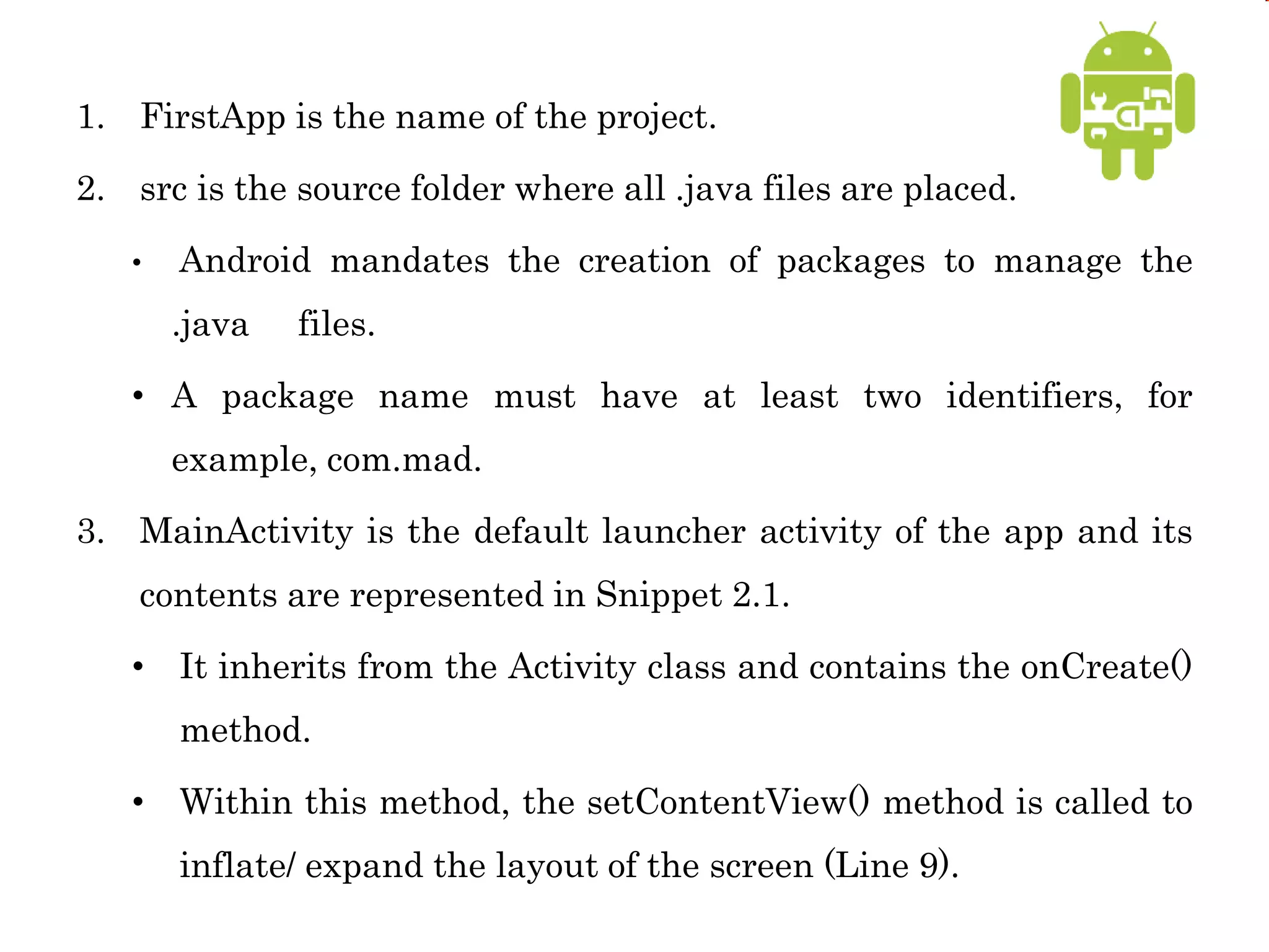 1. FirstApp is the name of the project.
2. src is the source folder where all .java files are placed.
• Android mandates the creation of packages to manage the
.java files.
• A package name must have at least two identifiers, for
example, com.mad.
3. MainActivity is the default launcher activity of the app and its
contents are represented in Snippet 2.1.
• It inherits from the Activity class and contains the onCreate()
method.
• Within this method, the setContentView() method is called to
inflate/ expand the layout of the screen (Line 9).
 