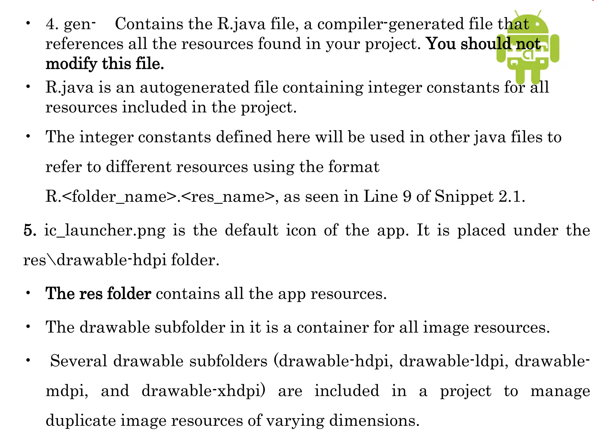 • 4. gen- Contains the R.java file, a compiler-generated file that
references all the resources found in your project. You should not
modify this file.
• R.java is an autogenerated file containing integer constants for all
resources included in the project.
• The integer constants defined here will be used in other java files to
refer to different resources using the format
R.<folder_name>.<res_name>, as seen in Line 9 of Snippet 2.1.
5. ic_launcher.png is the default icon of the app. It is placed under the
resdrawable-hdpi folder.
• The res folder contains all the app resources.
• The drawable subfolder in it is a container for all image resources.
• Several drawable subfolders (drawable-hdpi, drawable-ldpi, drawable-
mdpi, and drawable-xhdpi) are included in a project to manage
duplicate image resources of varying dimensions.
 