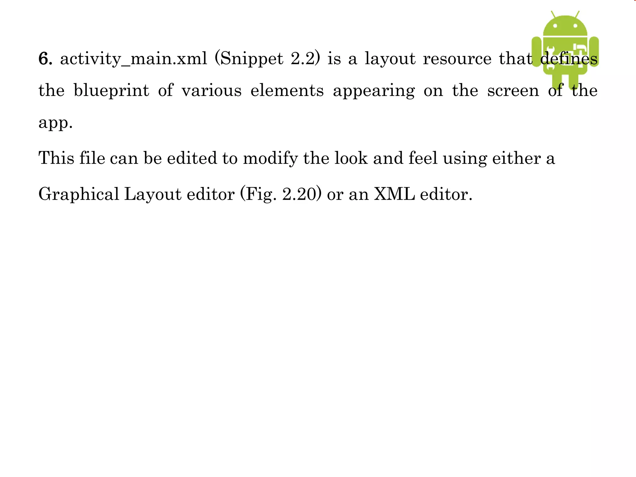6. activity_main.xml (Snippet 2.2) is a layout resource that defines
the blueprint of various elements appearing on the screen of the
app.
This file can be edited to modify the look and feel using either a
Graphical Layout editor (Fig. 2.20) or an XML editor.
 