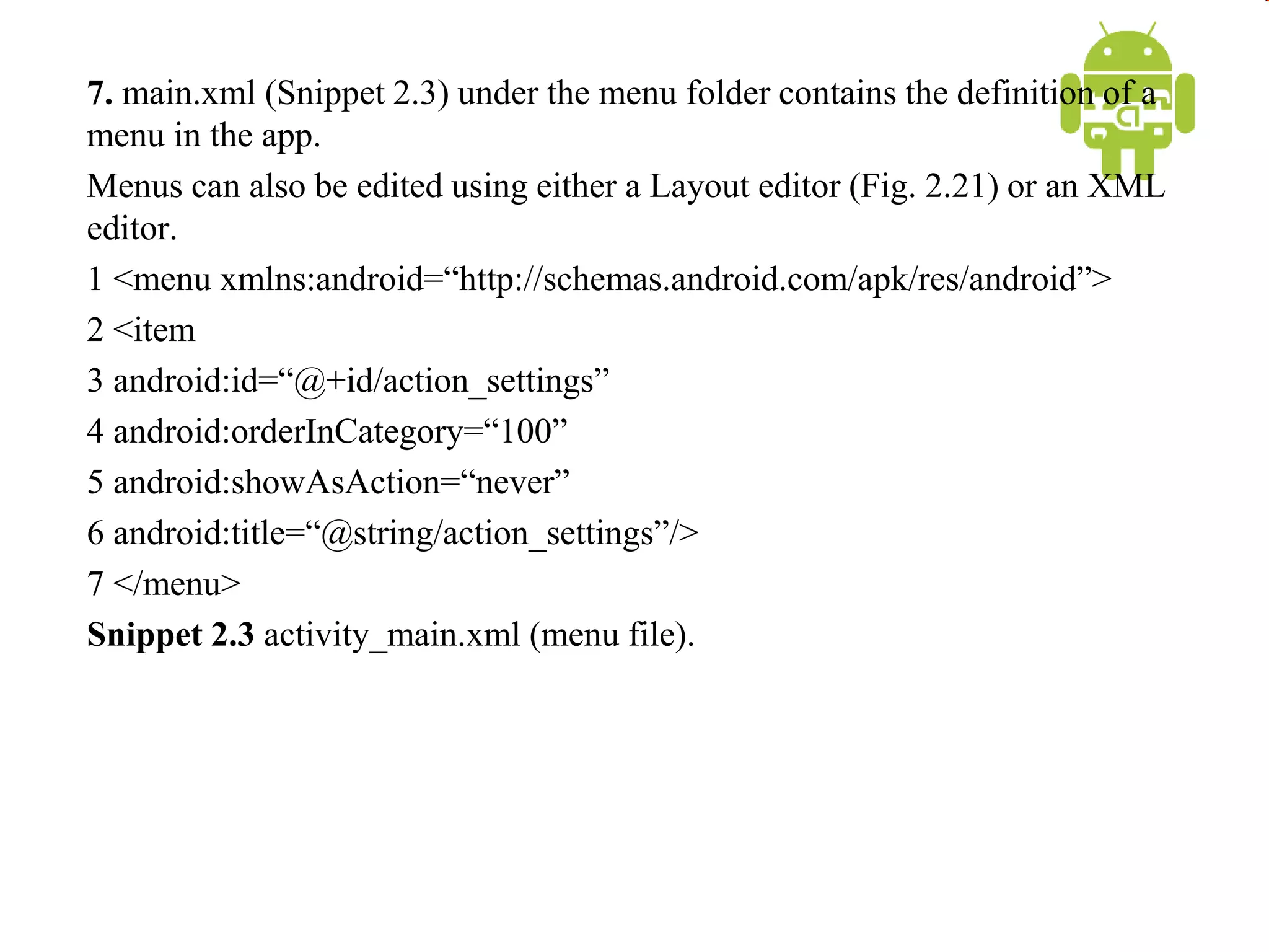 7. main.xml (Snippet 2.3) under the menu folder contains the definition of a
menu in the app.
Menus can also be edited using either a Layout editor (Fig. 2.21) or an XML
editor.
1 <menu xmlns:android=“http://schemas.android.com/apk/res/android”>
2 <item
3 android:id=“@+id/action_settings”
4 android:orderInCategory=“100”
5 android:showAsAction=“never”
6 android:title=“@string/action_settings”/>
7 </menu>
Snippet 2.3 activity_main.xml (menu file).
 