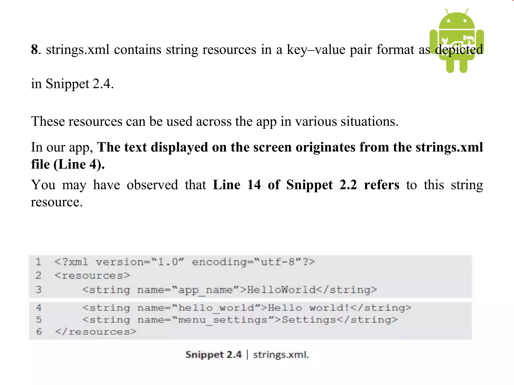 8. strings.xml contains string resources in a key–value pair format as depicted
in Snippet 2.4.
These resources can be used across the app in various situations.
In our app, The text displayed on the screen originates from the strings.xml
file (Line 4).
You may have observed that Line 14 of Snippet 2.2 refers to this string
resource.
 