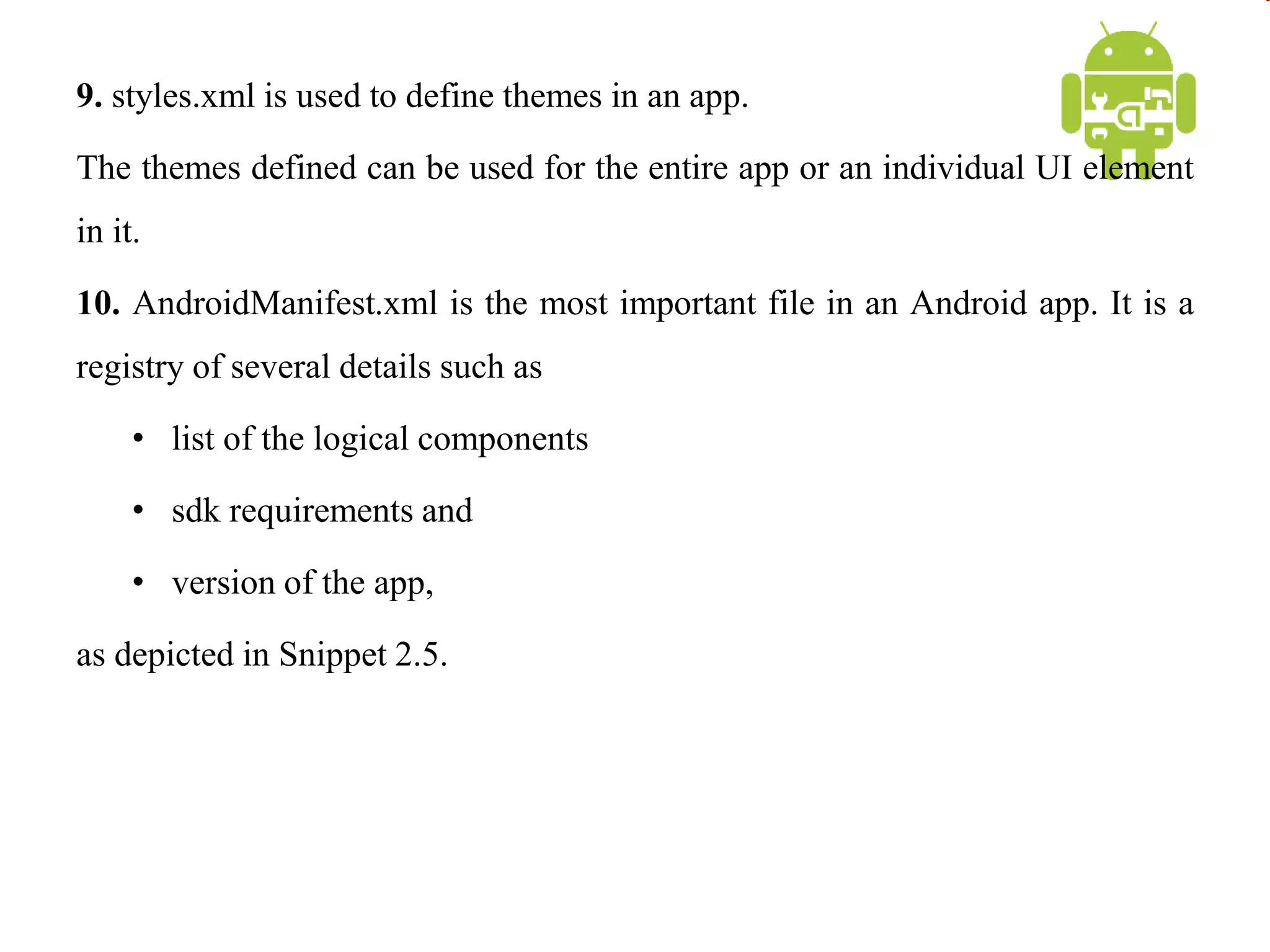 9. styles.xml is used to define themes in an app.
The themes defined can be used for the entire app or an individual UI element
in it.
10. AndroidManifest.xml is the most important file in an Android app. It is a
registry of several details such as
• list of the logical components
• sdk requirements and
• version of the app,
as depicted in Snippet 2.5.
 