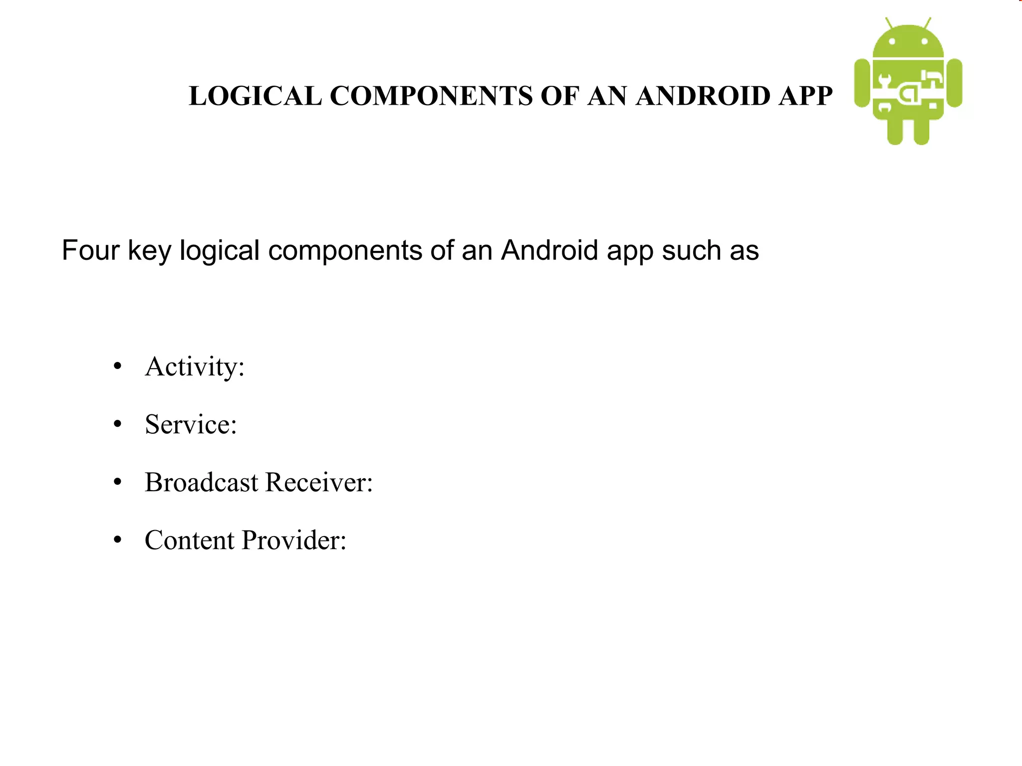 LOGICAL COMPONENTS OF AN ANDROID APP
Four key logical components of an Android app such as
• Activity:
• Service:
• Broadcast Receiver:
• Content Provider:
 
