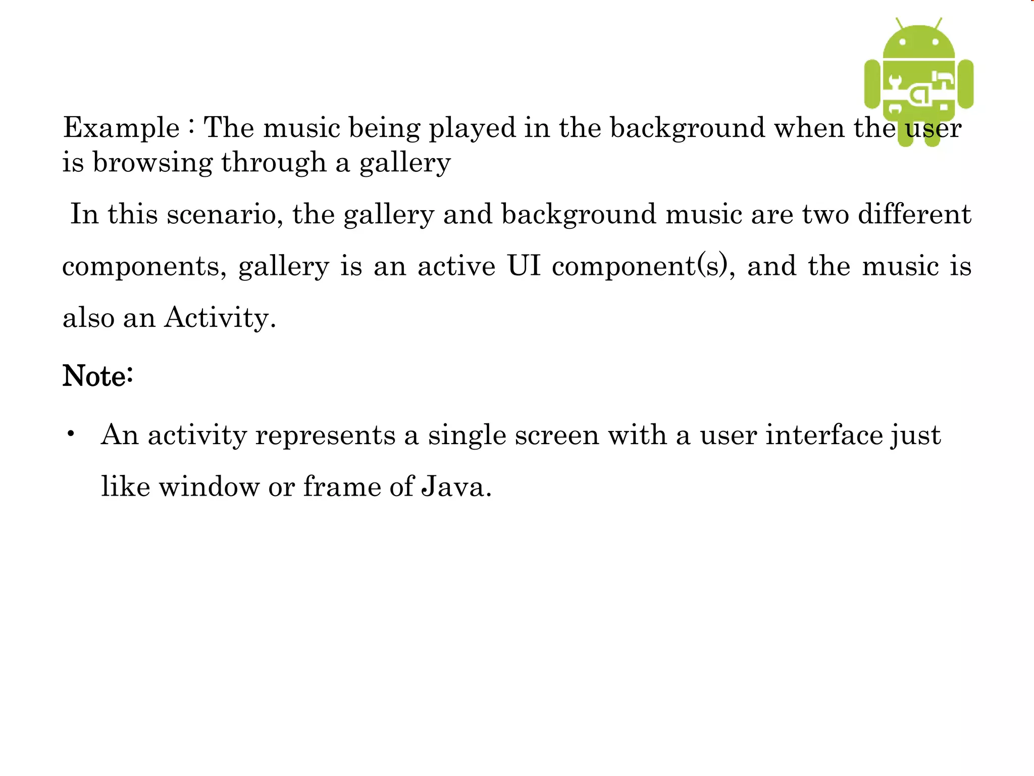 Example : The music being played in the background when the user
is browsing through a gallery
In this scenario, the gallery and background music are two different
components, gallery is an active UI component(s), and the music is
also an Activity.
Note:
• An activity represents a single screen with a user interface just
like window or frame of Java.
 